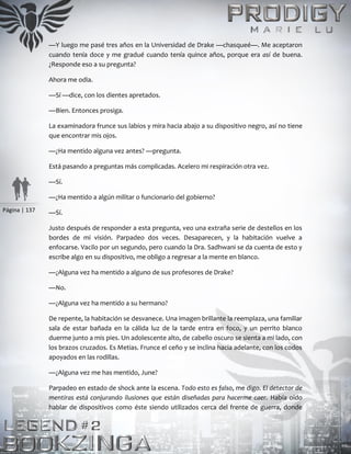 Página | 137
—Y luego me pasé tres años en la Universidad de Drake —chasqueé—. Me aceptaron
cuando tenía doce y me gradué cuando tenía quince años, porque era así de buena.
¿Responde eso a su pregunta?
Ahora me odia.
—Sí —dice, con los dientes apretados.
—Bien. Entonces prosiga.
La examinadora frunce sus labios y mira hacia abajo a su dispositivo negro, así no tiene
que encontrar mis ojos.
—¿Ha mentido alguna vez antes? —pregunta.
Está pasando a preguntas más complicadas. Acelero mi respiración otra vez.
—Sí.
—¿Ha mentido a algún militar o funcionario del gobierno?
—Sí.
Justo después de responder a esta pregunta, veo una extraña serie de destellos en los
bordes de mi visión. Parpadeo dos veces. Desaparecen, y la habitación vuelve a
enfocarse. Vacilo por un segundo, pero cuando la Dra. Sadhwani se da cuenta de esto y
escribe algo en su dispositivo, me obligo a regresar a la mente en blanco.
—¿Alguna vez ha mentido a alguno de sus profesores de Drake?
—No.
—¿Alguna vez ha mentido a su hermano?
De repente, la habitación se desvanece. Una imagen brillante la reemplaza, una familiar
sala de estar bañada en la cálida luz de la tarde entra en foco, y un perrito blanco
duerme junto a mis pies. Un adolescente alto, de cabello oscuro se sienta a mi lado, con
los brazos cruzados. Es Metias. Frunce el ceño y se inclina hacia adelante, con los codos
apoyados en las rodillas.
—¿Alguna vez me has mentido, June?
Parpadeo en estado de shock ante la escena. Todo esto es falso, me digo. El detector de
mentiras está conjurando ilusiones que están diseñadas para hacerme caer. Había oído
hablar de dispositivos como éste siendo utilizados cerca del frente de guerra, donde
 
