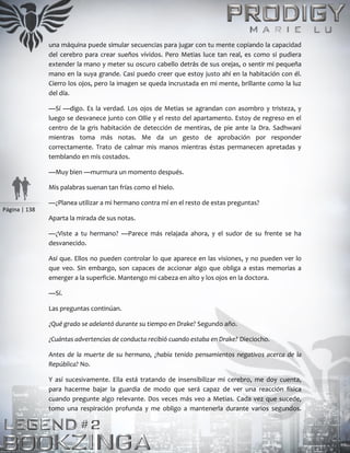 Página | 138
una máquina puede simular secuencias para jugar con tu mente copiando la capacidad
del cerebro para crear sueños vívidos. Pero Metias luce tan real, es como si pudiera
extender la mano y meter su oscuro cabello detrás de sus orejas, o sentir mi pequeña
mano en la suya grande. Casi puedo creer que estoy justo ahí en la habitación con él.
Cierro los ojos, pero la imagen se queda incrustada en mi mente, brillante como la luz
del día.
—Sí —digo. Es la verdad. Los ojos de Metias se agrandan con asombro y tristeza, y
luego se desvanece junto con Ollie y el resto del apartamento. Estoy de regreso en el
centro de la gris habitación de detección de mentiras, de pie ante la Dra. Sadhwani
mientras toma más notas. Me da un gesto de aprobación por responder
correctamente. Trato de calmar mis manos mientras éstas permanecen apretadas y
temblando en mis costados.
—Muy bien —murmura un momento después.
Mis palabras suenan tan frías como el hielo.
—¿Planea utilizar a mi hermano contra mí en el resto de estas preguntas?
Aparta la mirada de sus notas.
—¿Viste a tu hermano? —Parece más relajada ahora, y el sudor de su frente se ha
desvanecido.
Así que. Ellos no pueden controlar lo que aparece en las visiones, y no pueden ver lo
que veo. Sin embargo, son capaces de accionar algo que obliga a estas memorias a
emerger a la superficie. Mantengo mi cabeza en alto y los ojos en la doctora.
—Sí.
Las preguntas continúan.
¿Qué grado se adelantó durante su tiempo en Drake? Segundo año.
¿Cuántas advertencias de conducta recibió cuando estaba en Drake? Dieciocho.
Antes de la muerte de su hermano, ¿había tenido pensamientos negativos acerca de la
República? No.
Y así sucesivamente. Ella está tratando de insensibilizar mi cerebro, me doy cuenta,
para hacerme bajar la guardia de modo que será capaz de ver una reacción física
cuando pregunte algo relevante. Dos veces más veo a Metias. Cada vez que sucede,
tomo una respiración profunda y me obligo a mantenerla durante varios segundos.
 