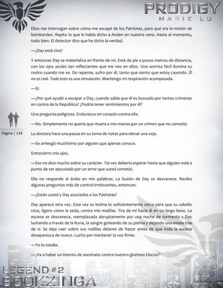 Página | 139
Ellos me interrogan sobre cómo me escapé de los Patriotas, para qué era la misión de
bombardeo. Repito lo que le había dicho a Anden en nuestra cena. Hasta el momento,
todo bien. El detector dice que he dicho la verdad.
—¿Day está vivo?
Y entonces Day se materializa en frente de mí. Está de pie a pocos metros de distancia,
con los ojos azules tan reflectantes que me veo en ellos. Una sonrisa fácil ilumina su
rostro cuando me ve. De repente, sufro por él, tanto que siento que estoy cayendo. Él
no es real. Todo esto es una simulación. Mantengo mi respiración acompasada.
—Sí.
—¿Por qué ayudó a escapar a Day, cuando sabía que él es buscado por tantos crímenes
en contra de la República? ¿Podría tener sentimientos por él?
Una pregunta peligrosa. Endurezco mi corazón contra ella.
—No. Simplemente no quería que muera a mis manos por un crimen que no cometió.
La doctora hace una pausa en su toma de notas para elevar una ceja.
—Se arriesgó muchísimo por alguien que apenas conoce.
Entrecierro mis ojos.
—Eso no dice mucho sobre su carácter. Tal vez debería esperar hasta que alguien esté a
punto de ser ejecutado por un error que usted cometió.
Ella no responde al ácido en mis palabras. La ilusión de Day se desvanece. Recibo
algunas preguntas más de control irrelevantes, entonces:
—¿Están usted y Day asociados a los Patriotas?
Day aparece otra vez. Esta vez se inclina lo suficientemente cerca para que su cabello
roce, ligero como la seda, contra mis mejillas. Tira de mí hacia él en un largo beso. La
escena se desvanece, reemplazada abruptamente por una noche de tormenta y Day
luchando a través de la lluvia, la sangre goteando de su pierna y dejando una estela tras
de sí. Se deja caer sobre sus rodillas delante de Razor antes de que toda la escena
desaparezca de nuevo. Lucho por mantener la voz firme.
—Yo lo estaba.
—¿Va a haber un intento de asesinato contra nuestro glorioso Elector?
 