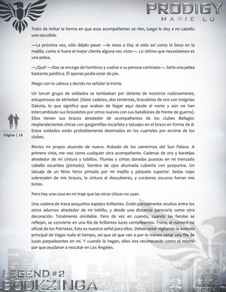 Página | 14
Trato de imitar la forma en que esas acompañantes se ríen, luego le doy a mi cabello
una sacudida.
—La próxima vez, sólo déjalo pasar —le siseo a Day al oído así como lo beso en la
mejilla, como si fuera el mejor cliente alguna vez visto—. Lo último que necesitamos es
una pelea.
—¿Qué? —Day se encoge de hombros y vuelve a su penosa caminata—. Sería una pelea
bastante patética. Él apenas podía estar de pie.
Niego con la cabeza y decido no señalar la ironía.
Un tercer grupo de soldados se tambalean por delante de nosotros ruidosamente,
estuporosos de ebriedad. (Siete cadetes, dos tenientes, brazaletes de oro con insignias
Dakota, lo que significa que acaban de llegar aquí desde el norte y aún no han
intercambiado sus brazaletes por otros nuevos con sus batallones de frente de guerra).
Ellos tienen sus brazos alrededor de acompañantes de los clubes Bellagio:
resplandecientes chicas con gargantillas escarlata y tatuajes en el brazo en forma de B.
Estos soldados están probablemente destinados en los cuarteles por encima de los
clubes.
Reviso mi propio atuendo de nuevo. Robado de los camerinos del Sun Palace. A
primera vista, me veo como cualquier otra acompañante. Cadenas de oro y baratijas
alrededor de mi cintura y tobillos. Plumas y cintas doradas puestas en mi trenzado
cabello escarlata (pintado). Sombra de ojos ahumada cubierta con purpurina. Un
tatuaje de un fénix feroz pintado por mi mejilla y párpado superior. Sedas rojas
sobresalen de mis brazos, la cintura al descubierto, y cordones oscuros forran mis
botas.
Pero hay una cosa en mi traje que las otras chicas no usan.
Una cadena de trece pequeños espejos brillantes. Están parcialmente ocultos entre los
otros adornos alrededor de mi tobillo, y desde una distancia parecería como otra
decoración. Totalmente olvidable. Pero de vez en cuando, cuando las farolas se
reflejan, se convierte en una fila de brillantes luces centelleantes. Trece, el número no
oficial de los Patriotas. Esta es nuestra señal para ellos. Deben estar vigilando la avenida
principal de Vegas todo el tiempo, así que sé que van a por lo menos notar una fila de
luces parpadeantes en mí. Y cuando lo hagan, ellos nos reconocerán como el mismo
par que ayudaron a rescatar en Los Ángeles.
 