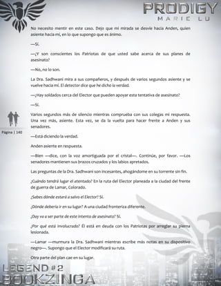 Página | 140
No necesito mentir en este caso. Dejo que mi mirada se desvíe hacia Anden, quien
asiente hacia mí, en lo que supongo que es ánimo.
—Sí.
—¿Y son conscientes los Patriotas de que usted sabe acerca de sus planes de
asesinato?
—No, no lo son.
La Dra. Sadhwani mira a sus compañeros, y después de varios segundos asiente y se
vuelve hacia mí. El detector dice que he dicho la verdad.
—¿Hay soldados cerca del Elector que pueden apoyar esta tentativa de asesinato?
—Sí.
Varios segundos más de silencio mientras comprueba con sus colegas mi respuesta.
Una vez más, asiente. Esta vez, se da la vuelta para hacer frente a Anden y sus
senadores.
—Está diciendo la verdad.
Anden asiente en respuesta.
—Bien —dice, con la voz amortiguada por el cristal—. Continúe, por favor. —Los
senadores mantienen sus brazos cruzados y los labios apretados.
Las preguntas de la Dra. Sadhwani son incesantes, ahogándome en su torrente sin fin.
¿Cuándo tendrá lugar el atentado? En la ruta del Elector planeada a la ciudad del frente
de guerra de Lamar, Colorado.
¿Sabes dónde estará a salvo el Elector? Sí.
¿Dónde debería ir en su lugar? A una ciudad fronteriza diferente.
¿Day va a ser parte de este intento de asesinato? Sí.
¿Por qué está involucrado? Él está en deuda con los Patriotas por arreglar su pierna
lesionada.
—Lamar —murmura la Dra. Sadhwani mientras escribe más notas en su dispositivo
negro—. Supongo que el Elector modificará su ruta.
Otra parte del plan cae en su lugar.
 