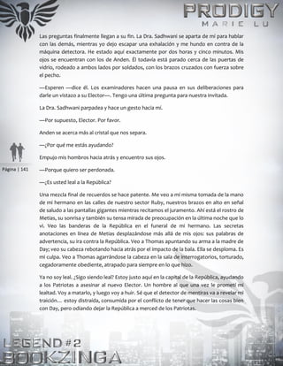 Página | 141
Las preguntas finalmente llegan a su fin. La Dra. Sadhwani se aparta de mí para hablar
con las demás, mientras yo dejo escapar una exhalación y me hundo en contra de la
máquina detectora. He estado aquí exactamente por dos horas y cinco minutos. Mis
ojos se encuentran con los de Anden. Él todavía está parado cerca de las puertas de
vidrio, rodeado a ambos lados por soldados, con los brazos cruzados con fuerza sobre
el pecho.
—Esperen —dice él. Los examinadores hacen una pausa en sus deliberaciones para
darle un vistazo a su Elector—. Tengo una última pregunta para nuestra invitada.
La Dra. Sadhwani parpadea y hace un gesto hacia mí.
—Por supuesto, Elector. Por favor.
Anden se acerca más al cristal que nos separa.
—¿Por qué me estás ayudando?
Empujo mis hombros hacia atrás y encuentro sus ojos.
—Porque quiero ser perdonada.
—¿Es usted leal a la República?
Una mezcla final de recuerdos se hace patente. Me veo a mí misma tomada de la mano
de mi hermano en las calles de nuestro sector Ruby, nuestros brazos en alto en señal
de saludo a las pantallas gigantes mientras recitamos el juramento. Ahí está el rostro de
Metias, su sonrisa y también su tensa mirada de preocupación en la última noche que lo
vi. Veo las banderas de la República en el funeral de mi hermano. Las secretas
anotaciones en línea de Metias desplazándose más allá de mis ojos: sus palabras de
advertencia, su ira contra la República. Veo a Thomas apuntando su arma a la madre de
Day; veo su cabeza rebotando hacia atrás por el impacto de la bala. Ella se desploma. Es
mi culpa. Veo a Thomas agarrándose la cabeza en la sala de interrogatorios, torturado,
cegadoramente obediente, atrapado para siempre en lo que hizo.
Ya no soy leal. ¿Sigo siendo leal? Estoy justo aquí en la capital de la República, ayudando
a los Patriotas a asesinar al nuevo Elector. Un hombre al que una vez le prometí mi
lealtad. Voy a matarlo, y luego voy a huir. Sé que el detector de mentiras va a revelar mi
traición… estoy distraída, consumida por el conflicto de tener que hacer las cosas bien
con Day, pero odiando dejar la República a merced de los Patriotas.
 