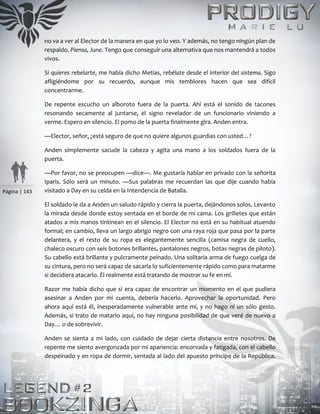 Página | 143
no va a ver al Elector de la manera en que yo lo veo. Y además, no tengo ningún plan de
respaldo. Piensa, June. Tengo que conseguir una alternativa que nos mantendrá a todos
vivos.
Si quieres rebelarte, me había dicho Metias, rebélate desde el interior del sistema. Sigo
afligiéndome por su recuerdo, aunque mis temblores hacen que sea difícil
concentrarme.
De repente escucho un alboroto fuera de la puerta. Ahí está el sonido de tacones
resonando secamente al juntarse, el signo revelador de un funcionario viniendo a
verme. Espero en silencio. El pomo de la puerta finalmente gira. Anden entra.
—Elector, señor, ¿está seguro de que no quiere algunos guardias con usted…?
Anden simplemente sacude la cabeza y agita una mano a los soldados fuera de la
puerta.
—Por favor, no se preocupen —dice—. Me gustaría hablar en privado con la señorita
Iparis. Sólo será un minuto. —Sus palabras me recuerdan las que dije cuando había
visitado a Day en su celda en la Intendencia de Batalla.
El soldado le da a Anden un saludo rápido y cierra la puerta, dejándonos solos. Levanto
la mirada desde donde estoy sentada en el borde de mi cama. Los grilletes que están
atados a mis manos tintinean en el silencio. El Elector no está en su habitual atuendo
formal; en cambio, lleva un largo abrigo negro con una raya roja que pasa por la parte
delantera, y el resto de su ropa es elegantemente sencilla (camisa negra de cuello,
chaleco oscuro con seis botones brillantes, pantalones negros, botas negras de piloto).
Su cabello está brillante y pulcramente peinado. Una solitaria arma de fuego cuelga de
su cintura, pero no será capaz de sacarla lo suficientemente rápido como para matarme
si decidiera atacarlo. Él realmente está tratando de mostrar su fe en mí.
Razor me había dicho que si era capaz de encontrar un momento en el que pudiera
asesinar a Anden por mi cuenta, debería hacerlo. Aprovechar la oportunidad. Pero
ahora aquí está él, inesperadamente vulnerable ante mí, y no hago ni un sólo gesto.
Además, si trato de matarlo aquí, no hay ninguna posibilidad de que veré de nuevo a
Day… o de sobrevivir.
Anden se sienta a mi lado, con cuidado de dejar cierta distancia entre nosotros. De
repente me siento avergonzada por mi apariencia: encorvada y fatigada, con el cabello
despeinado y en ropa de dormir, sentada al lado del apuesto príncipe de la República.
 