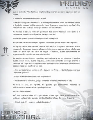 Página | 145
que se extienda. Y los Patriotas simplemente pensarían que estoy siguiendo con sus
planes.
El aliento de Anden es cálido contra mi piel.
—Necesito tu ayuda —murmura—. Si fueras perdonada de todos los crímenes contra
la República y puesta en libertad, ¿serías capaz de ponerte en contacto con Day? ¿O tu
relación con él ha acabado ahora que no estás con los Patriotas?
Me muerdo el labio. La forma en que Anden dice relación hace que suene como si él
pensara que una vez hubo algo entre Day y yo. Una vez.
—¿Por qué quieres que me comunique con él? —pregunto.
Sus palabras tienen una tranquila urgencia dominante que me pone la piel de gallina.
—Tú y Day son las personas más célebres de la República. Si puedo formar una alianza
con ustedes dos, puedo ganarme a la gente. Entonces, en lugar de sofocar rebeliones y
tratar de evitar que las cosas se caigan a pedazos, puedo concentrarme en
implementar los cambios que este país necesita.
Me siento mareada. Esto es repentino, sorprendente, y por un momento ni siquiera
puedo pensar en una buena respuesta. Anden está corriendo un riesgo enorme al
hablarme así. Trago, con mi mejilla todavía ardiendo por su proximidad. Me muevo un
poco de modo que pueda ver sus ojos.
—¿Por qué deberíamos confiar en ti? —digo, mi voz firme—. ¿Qué te hace pensar que
Day quiere ayudarte?
Los ojos de Anden están claros, con un propósito.
—Voy a cambiar la República, y voy a comenzar liberando al hermano de Day.
Mi boca se seca. De repente, me gustaría que estuviéramos hablando lo
suficientemente alto como para que Day escuche.
—¿Vas a liberar a Eden?
—Él nunca debería haber sido capturado en primer lugar. Voy a ponerlo en libertad
junto con cualquier otro que esté siendo utilizado a lo largo del frente de guerra.
—¿Dónde está él? —susurro—. ¿Cuándo vas a…?
 