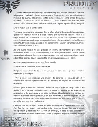 Página | 146
—Eden ha estado viajando a lo largo del frente de guerra durante las últimas semanas.
Mi padre se lo ha llevado, junto con otra docena de personas, como parte de su nueva
iniciativa de guerra. Básicamente están siendo utilizados como armas biológicas
vivientes. —El rostro de Anden se oscurece—. Voy a detener este demente circo.
Mañana saldrá mi orden: Eden será sacado del frente de guerra y atendido en la capital.
Esto es nuevo. Esto lo cambia todo.
Tengo que encontrar una manera de decirle a Day sobre la liberación de Eden, antes de
que él y los Patriotas maten a la única persona con el poder de liberarlo. ¿Cuál es la
mejor manera de comunicarse con él? Los Patriotas deben estar vigilando todos mis
movimientos desde las cámaras, pienso, dejando que mi mente gire. Necesitaré hacerle
una señal. El rostro de Day aparece en mis pensamientos y quiero correr hacia él. Deseo
tanto contarle la buena noticia.
¿Es una buena noticia? Mi lado práctico tira de mí, advirtiéndome que tome esto
lentamente. Anden podría estar mintiendo, y todo esto podría ser una trampa. Pero si
fuera sólo otro intento de arrestar a Day, entonces, ¿por qué no amenazaría con matar
a Eden? Eso sacaría a Day de su escondite. En cambio, está dejando ir a Eden.
Anden espera pacientemente a través de mi silencio.
—Necesito que Day confíe en mí —murmura.
Pongo mis brazos alrededor de su cuello y muevo mis labios a su oreja. Huele a madera
de sándalo y lana limpia.
—Voy a tener que encontrar una manera de ponerme en contacto con él, y
convencerlo. Pero si dejas en libertad a su hermano, él confiará en ti —susurro en
respuesta.
—Voy a ganar tu confianza también. Quiero que tengas fe en mí. Tengo fe en ti. He
tenido fe en ti durante mucho tiempo. —Se queda en silencio por un segundo. Su
respiración se ha acelerado, y sus ojos cambiaron abruptamente. Ese sentido de
distante autoridad ha desaparecido, y en este momento él es sólo un joven, un ser
humano, y la electricidad entre nosotros es demasiada. En un instante, gira su rostro y
sus labios se encuentran con los míos.
Cierro los ojos. Es tan ligero. Apenas allí, pero no puedo dejar de desear un poco más.
Con Day, hay un fuego y un hambre entre nosotros, incluso ira, una profunda
desesperación y necesidad. Con Anden, sin embargo, el beso es todo delicadeza y
gracia refinada, modales aristocráticos, poder y elegancia. El placer y la vergüenza se
 