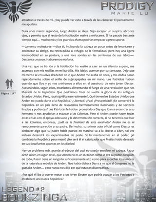 Página | 147
arrastran a través de mí. ¿Day puede ver esto a través de las cámaras? El pensamiento
me apuñala.
Dura unos meros segundos, luego Anden se aleja. Dejo escapar un suspiro, abro los
ojos, y permito que el resto de la habitación vuelva a enfocarse. Él ha pasado bastante
tiempo aquí… mucho más y los guardias afuera podrían empezar a preocuparse.
—Lamento molestarte —dice él, inclinando la cabeza un poco antes de levantarse y
enderezar su abrigo. Ha retrocedido al refugio de la formalidad, pero hay una ligera
incomodidad en su postura, y una leve sonrisa en las comisuras de sus labios—.
Descansa un poco. Hablaremos mañana.
Una vez que se ha ido y la habitación ha vuelto a caer en un silencio espeso, me
acurruco con mis rodillas en mi barbilla. Mis labios queman por su contacto. Dejo que
mi mente se envuelva alrededor de lo que Anden me acaba de decir, y mis dedos pasan
repetidamente sobre el anillo de sujetapapeles en mi mano. Los Patriotas habían
querido que Day y yo nos uniéramos a ellos en el asesinato de este joven Elector.
Asesinándolo, según ellos, estaríamos alimentando el fuego de una revolución que nos
liberaría de la República. Que podríamos traer de vuelta la gloria de los antiguos
Estados Unidos. Pero, ¿qué significa eso realmente? ¿Qué tienen los Estados Unidos que
Anden no pueda darle a la República? ¿Libertad? ¿Paz? ¿Prosperidad? ¿Se convertirá la
República en un país lleno de rascacielos hermosamente iluminados y de sectores
limpios y pudientes? Los Patriotas le habían prometido a Day que iban a encontrar a su
hermano y nos ayudarían a escapar a las Colonias. Pero si Anden puede hacer todas
estas cosas con el apoyo adecuado y la determinación correcta, si no tenemos que huir
a las Colonias, entonces, ¿cuál es la finalidad de este asesinato? Anden no es ni
remotamente parecido a su padre. De hecho, su primer acto oficial como Elector es
deshacer algo que su padre había puesto en marcha: va a la liberar a Eden, tal vez
incluso detendrá los experimentos de peste. Si lo mantenemos en el poder, ¿él
cambiará la República para mejor? ¿No será él el catalizador que Metias había deseado
en sus desafiantes apuntes en los diarios?
Hay un problema más grande alrededor del cual no puedo envolver mi cabeza. Razor
debe saber, en algún nivel, que Anden no es un dictador como lo era su padre. Después
de todo, Razor tiene un rango lo suficientemente alto como para escuchar los rumores
de la naturaleza rebelde de Anden. Nos había dicho a Day y a mí que al Congreso no le
gustaba Anden… pero nunca nos dijo por qué estaban discrepando.
¿Por qué él iba a querer matar a un joven Elector que podría ayudar a los Patriotas a
establecer una nueva República?
 