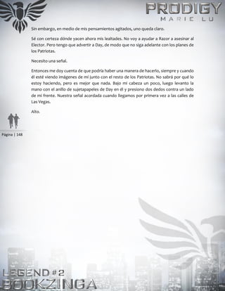 Página | 148
Sin embargo, en medio de mis pensamientos agitados, uno queda claro.
Sé con certeza dónde yacen ahora mis lealtades. No voy a ayudar a Razor a asesinar al
Elector. Pero tengo que advertir a Day, de modo que no siga adelante con los planes de
los Patriotas.
Necesito una señal.
Entonces me doy cuenta de que podría haber una manera de hacerlo, siempre y cuando
él esté viendo imágenes de mí junto con el resto de los Patriotas. No sabrá por qué lo
estoy haciendo, pero es mejor que nada. Bajo mi cabeza un poco, luego levanto la
mano con el anillo de sujetapapeles de Day en él y presiono dos dedos contra un lado
de mi frente. Nuestra señal acordada cuando llegamos por primera vez a las calles de
Las Vegas.
Alto.
 
