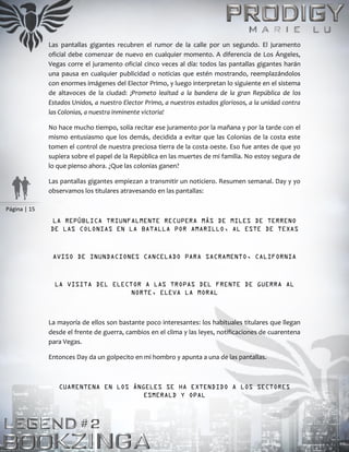 Página | 15
Las pantallas gigantes recubren el rumor de la calle por un segundo. El juramento
oficial debe comenzar de nuevo en cualquier momento. A diferencia de Los Ángeles,
Vegas corre el juramento oficial cinco veces al día: todos las pantallas gigantes harán
una pausa en cualquier publicidad o noticias que estén mostrando, reemplazándolos
con enormes imágenes del Elector Primo, y luego interpretan lo siguiente en el sistema
de altavoces de la ciudad: ¡Prometo lealtad a la bandera de la gran República de los
Estados Unidos, a nuestro Elector Primo, a nuestros estados gloriosos, a la unidad contra
las Colonias, a nuestra inminente victoria!
No hace mucho tiempo, solía recitar ese juramento por la mañana y por la tarde con el
mismo entusiasmo que los demás, decidida a evitar que las Colonias de la costa este
tomen el control de nuestra preciosa tierra de la costa oeste. Eso fue antes de que yo
supiera sobre el papel de la República en las muertes de mi familia. No estoy segura de
lo que pienso ahora. ¿Que las colonias ganen?
Las pantallas gigantes empiezan a transmitir un noticiero. Resumen semanal. Day y yo
observamos los titulares atravesando en las pantallas:
LA REPÚBLICA TRIUNFALMENTE RECUPERA MÁS DE MILES DE TERRENO
DE LAS COLONIAS EN LA BATALLA POR AMARILLO, AL ESTE DE TEXAS
AVISO DE INUNDACIONES CANCELADO PARA SACRAMENTO, CALIFORNIA
LA VISITA DEL ELECTOR A LAS TROPAS DEL FRENTE DE GUERRA AL
NORTE, ELEVA LA MORAL
La mayoría de ellos son bastante poco interesantes: los habituales titulares que llegan
desde el frente de guerra, cambios en el clima y las leyes, notificaciones de cuarentena
para Vegas.
Entonces Day da un golpecito en mi hombro y apunta a una de las pantallas.
CUARENTENA EN LOS ÁNGELES SE HA EXTENDIDO A LOS SECTORES
ESMERALD Y OPAL
 