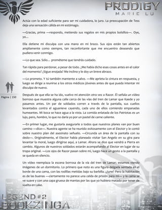 Página | 150
Actúa con la edad suficiente para ser mi cuidadora, lo juro. La preocupación de Tess
deja una sensación cálida en mi estómago.
—Gracias, prima —respondo, metiendo sus regalos en mis propios bolsillos—. Oye,
yo…
Ella detiene mi disculpa con una mano en mi brazo. Sus ojos están tan abiertos
ampliamente como siempre, tan reconfortante que me encuentro deseando que
pudiera venir conmigo.
—Lo que sea. Sólo… prométeme que tendrás cuidado.
Tan rápida para perdonar, a pesar de todo. ¿Me había dicho esas cosas antes en el calor
del momento? ¿Sigue enojada? Me inclino y le doy un breve abrazo.
—Lo prometo. Y tú también mantente a salvo. —Me aprieta la cintura en respuesta, y
luego se dirige a reunirse a los otros médicos jóvenes antes de que pueda intentar mi
disculpa de nuevo.
Después de que ella se ha ido, vuelvo mi atención otra vez a Razor. Él señala un vídeo
borroso que muestra alguna calle cerca de las vías del tren de Lamar que Kaede y yo
pasamos antes. Un par de soldados corren a través de la pantalla, sus cuellos
levantados contra el aguanieve cayendo, cada uno de ellos comiendo empanadas
humeantes. Mi boca se hace agua a la vista. La comida enlatada de los Patriotas es un
lujo, pero, hombre, lo que no daría yo por un pastel de carne caliente.
—En primer lugar, me gustaría asegurarle a todos que nuestros planes van por buen
camino —dice—. Nuestra agente se ha reunido exitosamente con el Elector y le contó
sobre nuestro plan del asesinato señuelo. —Circunda un área de la pantalla con su
dedo—. Originalmente, el Elector había planeado visitar San Angelo en su gira para
levantar la moral, luego dirigirse aquí, a Lamar. Ahora se dice que vendrá a Pierra en
cambio. Algunos de nuestros soldados estarán acompañando al Elector en lugar de su
tropa original. —Los ojos de Razor pasan sobre mí, luego hace un gesto a la pantalla y
se queda en silencio.
Un vídeo reemplaza la escena borrosa de la vía del tren de Lamar; estamos viendo
imágenes de un dormitorio. Lo primero que noto es una figura delgada sentada en el
borde de una cama, con las rodillas metidas bajo su barbilla. ¿June? Pero la habitación
es de las buenas —ciertamente no parece una celda de prisión para mí— y la cama se
ve suave y con una capa gruesa de mantas por las que yo hubiera matado por tener de
vuelta en Lake.
 