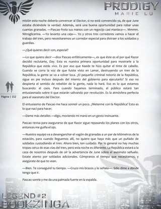 Página | 152
misión esta noche debería convencer al Elector, si no está convencido ya, de que June
estaba diciéndole la verdad. Además, será una buena oportunidad para robar unas
cuantas granadas. —Pascao frota sus manos con un regocijo casi maníaco—. Mmmm.
Nitroglicerina. —Yo levanto una ceja—. Yo y otros tres corredores vamos a hacer el
trabajo del tren, pero necesitaremos un corredor especial para distraer a los soldados y
guardias.
—¿Qué quieres decir con, especial?
—Lo que quiero decir —dice Pascao enfáticamente—, es que éste es el por qué Razor
decidió reclutarte, Day. Esta es nuestra primera oportunidad para mostrarle a la
República que estás vivo. Es por eso que Kaede te hizo quitar el tinte de cabello.
Cuando se corra la voz de que fuiste visto en Lamar, destruyendo un tren de la
República, la gente se va a volver loca. ¿El pequeño criminal notorio de la República,
sigue en pie incluso después del intento del gobierno para ejecutarlo? Si eso no
despierta el sentido de rebelión de la gente, nada lo hará. Eso es lo que estamos
buscando: el caos. Para cuando hayamos terminado, el público estará tan
entusiasmado sobre ti que estarán salivando por revolución. Es la atmósfera perfecta
para el asesinato del Elector.
El entusiasmo de Pascao me hace sonreír un poco. ¿Meterme con la República? Esto es
lo que nací para hacer.
—Dame más detalles —digo, moviendo mi mano en un gesto insinuante.
Pascao revisa para asegurarse de que Razor sigue repasando los planes con los otros,
entonces me guiña el ojo.
—Nuestro equipo va a desenganchar el vagón de granadas a un par de kilómetros de la
estación, para cuando lleguemos allí, no quiero que haya más que un puñado de
soldados custodiando el tren. Ahora bien, ten cuidado. Por lo general no hay muchas
tropas cerca de esas vías del tren, pero esta noche es diferente. La República estará a la
caza de nosotros después de oír la advertencia de June sobre el asesinato señuelo.
Estate atento por soldados adicionales. Cómpranos el tiempo que necesitamos, y
asegúrate de que te vean.
—Bien. Te conseguiré tu tiempo. —Cruzo mis brazos y lo señalo—. Sólo dime a dónde
tengo que ir.
Pascao sonríe y me da una palmada fuerte en la espalda.
 