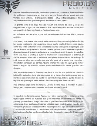 Página | 153
—Genial. Eres el mejor corredor de nosotros por mucho; te desharás de esos soldados
sin problemas. Encuéntrame en dos horas cerca a la entrada por donde entraste.
Vamos a tener un baile. —Él chasquea los dedos—. Oh, y no te preocupes por Baxter.
Sólo está resentido de que obtengas un trato especial de mí y Tess.
Tan pronto como él se aleja, mis ojos vuelven a la pantalla de vídeo y se quedan
congelados en la figura de June. Mientras éste continúa reproduciéndose, trozos de la
conversación de Razor con los otros Patriotas llegan a mí.
—…suficiente para escuchar lo que está pasando —está diciendo—. Ella lo tiene en
posición.
En el vídeo, June parece estar dormitando, con sus rodillas metidas bajo la barbilla. No
hay sonido en absoluto esta vez, pero no pienso mucho en ello. Entonces veo a alguien
entrar a su celda, un hombre joven con cabello oscuro y un elegante abrigo negro. Es el
Elector. Él se inclina y comienza a hablar con ella, pero no puedo entender lo que está
diciendo. Cuando él se acerca a ella, June se tensa. Puedo sentir la sangre drenándose
de mi cara. Toda la charla y el bullicio a mi alrededor se desvanece en la distancia. El
Elector pone una mano bajo la barbilla de June y lleva el rostro de ella hacia el suyo. Él
está tomando algo que pensaba que era sólo para mí, y siento una repentina y
devastadora sensación de pérdida. Quiero arrancar los ojos del lugar, pero incluso
desde la esquina de mi visión, todavía puedo verlo besándola. Parece que dura para
siempre.
Miro entumecido mientras finalmente se alejan el uno del otro y el Elector sale de la
habitación, dejando a June sola, acurrucada en la cama. ¿Qué está pasando por su
mente en este momento? No puedo ver por más tiempo. Estoy a punto de darle la
espalda, listo para seguir a Pascao fuera de la multitud y lejos de esta escena.
Pero entonces algo llama mi atención. Levanto la vista hacia el monitor. Y justo a
tiempo, veo a June levantar dos dedos a su frente en nuestra señal.
Es pasada la medianoche cuando Pascao, yo, y otros tres corredores pintamos anchas
rayas negras a través de nuestros ojos y nos metemos en uniformes del frente de
guerra y gorras militares. Luego salimos de la guarida subterránea de los Patriotas por
primera vez desde que llegué. Un par de soldados vagan cerca de vez en cuando, pero
vemos más grupos de soldados mientras nos dirigimos más lejos de nuestro vecindario
y cruzamos las vías del tren. El cielo todavía está completamente cubierto de nubes, y
bajo las tenues farolas, puedo ver delgadas hojas de aguanieve cayendo. El pavimento
 