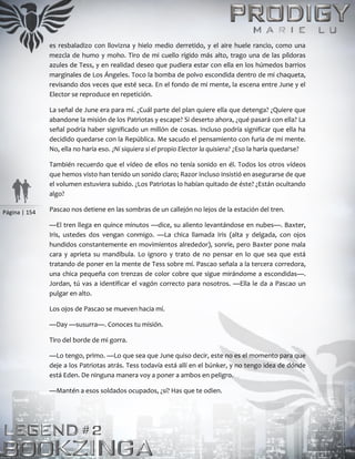 Página | 154
es resbaladizo con llovizna y hielo medio derretido, y el aire huele rancio, como una
mezcla de humo y moho. Tiro de mi cuello rígido más alto, trago una de las píldoras
azules de Tess, y en realidad deseo que pudiera estar con ella en los húmedos barrios
marginales de Los Ángeles. Toco la bomba de polvo escondida dentro de mi chaqueta,
revisando dos veces que esté seca. En el fondo de mi mente, la escena entre June y el
Elector se reproduce en repetición.
La señal de June era para mí. ¿Cuál parte del plan quiere ella que detenga? ¿Quiere que
abandone la misión de los Patriotas y escape? Si deserto ahora, ¿qué pasará con ella? La
señal podría haber significado un millón de cosas. Incluso podría significar que ella ha
decidido quedarse con la República. Me sacudo el pensamiento con furia de mi mente.
No, ella no haría eso. ¿Ni siquiera si el propio Elector la quisiera? ¿Eso la haría quedarse?
También recuerdo que el vídeo de ellos no tenía sonido en él. Todos los otros vídeos
que hemos visto han tenido un sonido claro; Razor incluso insistió en asegurarse de que
el volumen estuviera subido. ¿Los Patriotas lo habían quitado de éste? ¿Están ocultando
algo?
Pascao nos detiene en las sombras de un callejón no lejos de la estación del tren.
—El tren llega en quince minutos —dice, su aliento levantándose en nubes—. Baxter,
Iris, ustedes dos vengan conmigo. —La chica llamada Iris (alta y delgada, con ojos
hundidos constantemente en movimientos alrededor), sonríe, pero Baxter pone mala
cara y aprieta su mandíbula. Lo ignoro y trato de no pensar en lo que sea que está
tratando de poner en la mente de Tess sobre mí. Pascao señala a la tercera corredora,
una chica pequeña con trenzas de color cobre que sigue mirándome a escondidas—.
Jordan, tú vas a identificar el vagón correcto para nosotros. —Ella le da a Pascao un
pulgar en alto.
Los ojos de Pascao se mueven hacia mí.
—Day —susurra—. Conoces tu misión.
Tiro del borde de mi gorra.
—Lo tengo, primo. —Lo que sea que June quiso decir, este no es el momento para que
deje a los Patriotas atrás. Tess todavía está allí en el búnker, y no tengo idea de dónde
está Eden. De ninguna manera voy a poner a ambos en peligro.
—Mantén a esos soldados ocupados, ¿sí? Has que te odien.
 