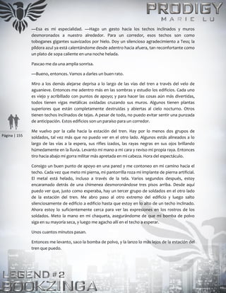Página | 155
—Esa es mi especialidad. —Hago un gesto hacia los techos inclinados y muros
desmoronados a nuestro alrededor. Para un corredor, esos techos son como
toboganes gigantes suavizados por hielo. Doy un silencioso agradecimiento a Tess; la
píldora azul ya está calentándome desde adentro hacia afuera, tan reconfortante como
un plato de sopa caliente en una noche helada.
Pascao me da una amplia sonrisa.
—Bueno, entonces. Vamos a darles un buen rato.
Miro a los demás alejarse deprisa a lo largo de las vías del tren a través del velo de
aguanieve. Entonces me adentro más en las sombras y estudio los edificios. Cada uno
es viejo y acribillado con puntos de apoyo; y para hacer las cosas aún más divertidas,
todos tienen vigas metálicas oxidadas cruzando sus muros. Algunos tienen plantas
superiores que están completamente destruidas y abiertas al cielo nocturno. Otros
tienen techos inclinados de tejas. A pesar de todo, no puedo evitar sentir una punzada
de anticipación. Estos edificios son un paraíso para un corredor.
Me vuelvo por la calle hacia la estación del tren. Hay por lo menos dos grupos de
soldados, tal vez más que no puedo ver en el otro lado. Algunos estás alineados a lo
largo de las vías a la espera, sus rifles izados, las rayas negras en sus ojos brillando
húmedamente en la lluvia. Levanto mi mano a mi cara y reviso mi propia raya. Entonces
tiro hacia abajo mi gorra militar más apretada en mi cabeza. Hora del espectáculo.
Consigo un buen punto de apoyo en una pared y me contoneo en mi camino hacia el
techo. Cada vez que meto mi pierna, mi pantorrilla roza mi implante de pierna artificial.
El metal está helado, incluso a través de la tela. Varios segundos después, estoy
encaramado detrás de una chimenea desmoronándose tres pisos arriba. Desde aquí
puedo ver que, justo como esperaba, hay un tercer grupo de soldados en el otro lado
de la estación del tren. Me abro paso al otro extremo del edificio y luego salto
silenciosamente de edificio a edificio hasta que estoy en lo alto de un techo inclinado.
Ahora estoy lo suficientemente cerca para ver las expresiones en los rostros de los
soldados. Meto la mano en mi chaqueta, asegurándome de que mi bomba de polvo
siga en su mayoría seca, y luego me agacho allí en el techo a esperar.
Unos cuantos minutos pasan.
Entonces me levanto, saco la bomba de polvo, y la lanzo lo más lejos de la estación del
tren que puedo.
 