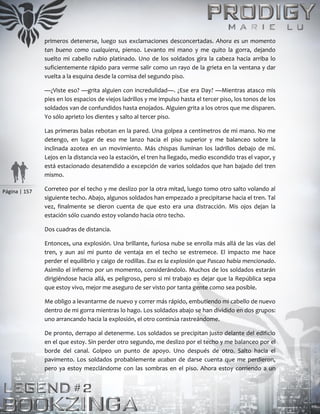 Página | 157
primeros detenerse, luego sus exclamaciones desconcertadas. Ahora es un momento
tan bueno como cualquiera, pienso. Levanto mi mano y me quito la gorra, dejando
suelto mi cabello rubio platinado. Uno de los soldados gira la cabeza hacia arriba lo
suficientemente rápido para verme salir como un rayo de la grieta en la ventana y dar
vuelta a la esquina desde la cornisa del segundo piso.
—¿Viste eso? —grita alguien con incredulidad—. ¿Ese era Day? —Mientras atasco mis
pies en los espacios de viejos ladrillos y me impulso hasta el tercer piso, los tonos de los
soldados van de confundidos hasta enojados. Alguien grita a los otros que me disparen.
Yo sólo aprieto los dientes y salto al tercer piso.
Las primeras balas rebotan en la pared. Una golpea a centímetros de mi mano. No me
detengo, en lugar de eso me lanzo hacia el piso superior y me balanceo sobre la
inclinada azotea en un movimiento. Más chispas iluminan los ladrillos debajo de mí.
Lejos en la distancia veo la estación, el tren ha llegado, medio escondido tras el vapor, y
está estacionado desatendido a excepción de varios soldados que han bajado del tren
mismo.
Correteo por el techo y me deslizo por la otra mitad, luego tomo otro salto volando al
siguiente techo. Abajo, algunos soldados han empezado a precipitarse hacia el tren. Tal
vez, finalmente se dieron cuenta de que esto era una distracción. Mis ojos dejan la
estación sólo cuando estoy volando hacia otro techo.
Dos cuadras de distancia.
Entonces, una explosión. Una brillante, furiosa nube se enrolla más allá de las vías del
tren, y aun así mi punto de ventaja en el techo se estremece. El impacto me hace
perder el equilibrio y caigo de rodillas. Esa es la explosión que Pascao había mencionado.
Asimilo el infierno por un momento, considerándolo. Muchos de los soldados estarán
dirigiéndose hacia allá, es peligroso, pero si mi trabajo es dejar que la República sepa
que estoy vivo, mejor me aseguro de ser visto por tanta gente como sea posible.
Me obligo a levantarme de nuevo y correr más rápido, embutiendo mi cabello de nuevo
dentro de mi gorra mientras lo hago. Los soldados abajo se han dividido en dos grupos:
uno arrancando hacia la explosión, el otro continúa rastreándome.
De pronto, derrapo al detenerme. Los soldados se precipitan justo delante del edificio
en el que estoy. Sin perder otro segundo, me deslizo por el techo y me balanceo por el
borde del canal. Golpeo un punto de apoyo. Uno después de otro. Salto hacia el
pavimento. Los soldados probablemente acaban de darse cuenta que me perdieron,
pero ya estoy mezclándome con las sombras en el piso. Ahora estoy corriendo a un
 