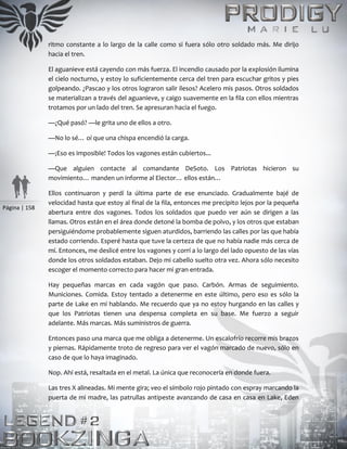 Página | 158
ritmo constante a lo largo de la calle como si fuera sólo otro soldado más. Me dirijo
hacia el tren.
El aguanieve está cayendo con más fuerza. El incendio causado por la explosión ilumina
el cielo nocturno, y estoy lo suficientemente cerca del tren para escuchar gritos y pies
golpeando. ¿Pascao y los otros lograron salir ilesos? Acelero mis pasos. Otros soldados
se materializan a través del aguanieve, y caigo suavemente en la fila con ellos mientras
trotamos por un lado del tren. Se apresuran hacia el fuego.
—¿Qué pasó? —le grita uno de ellos a otro.
—No lo sé… oí que una chispa encendió la carga.
—¡Eso es imposible! Todos los vagones están cubiertos...
—Que alguien contacte al comandante DeSoto. Los Patriotas hicieron su
movimiento… manden un informe al Elector… ellos están…
Ellos continuaron y perdí la última parte de ese enunciado. Gradualmente bajé de
velocidad hasta que estoy al final de la fila, entonces me precipito lejos por la pequeña
abertura entre dos vagones. Todos los soldados que puedo ver aún se dirigen a las
llamas. Otros están en el área donde detoné la bomba de polvo, y los otros que estaban
persiguiéndome probablemente siguen aturdidos, barriendo las calles por las que había
estado corriendo. Esperé hasta que tuve la certeza de que no había nadie más cerca de
mí. Entonces, me deslicé entre los vagones y corrí a lo largo del lado opuesto de las vías
donde los otros soldados estaban. Dejo mi cabello suelto otra vez. Ahora sólo necesito
escoger el momento correcto para hacer mi gran entrada.
Hay pequeñas marcas en cada vagón que paso. Carbón. Armas de seguimiento.
Municiones. Comida. Estoy tentado a detenerme en este último, pero eso es sólo la
parte de Lake en mí hablando. Me recuerdo que ya no estoy hurgando en las calles y
que los Patriotas tienen una despensa completa en su base. Me fuerzo a seguir
adelante. Más marcas. Más suministros de guerra.
Entonces paso una marca que me obliga a detenerme. Un escalofrío recorre mis brazos
y piernas. Rápidamente troto de regreso para ver el vagón marcado de nuevo, sólo en
caso de que lo haya imaginado.
Nop. Ahí está, resaltada en el metal. La única que reconocería en donde fuera.
Las tres X alineadas. Mi mente gira; veo el símbolo rojo pintado con espray marcando la
puerta de mi madre, las patrullas antipeste avanzando de casa en casa en Lake, Eden
 