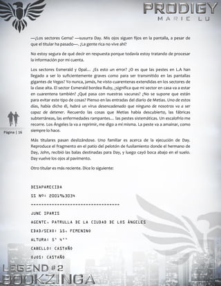 Página | 16
—¿Los sectores Gema? —susurra Day. Mis ojos siguen fijos en la pantalla, a pesar de
que el titular ha pasado—. ¿La gente rica no vive ahí?
No estoy segura de qué decir en respuesta porque todavía estoy tratando de procesar
la información por mi cuenta.
Los sectores Esmerald y Opal… ¿Es esto un error? ¿O es que las pestes en L.A han
llegado a ser lo suficientemente graves como para ser transmitido en las pantallas
gigantes de Vegas? Yo nunca, jamás, he visto cuarentenas extendidas en los sectores de
la clase alta. El sector Esmerald bordea Ruby, ¿significa que mi sector en casa va a estar
en cuarentena también? ¿Qué pasa con nuestras vacunas? ¿No se supone que están
para evitar este tipo de cosas? Pienso en las entradas del diario de Metias. Uno de estos
días, había dicho él, habrá un virus desencadenado que ninguno de nosotros va a ser
capaz de detener. Recuerdo las cosas que Metias había descubierto, las fábricas
subterráneas, las enfermedades rampantes… las pestes sistemáticas. Un escalofrío me
recorre. Los Ángeles la va a reprimir, me digo a mí misma. La peste va a amainar, como
siempre lo hace.
Más titulares pasan deslizándose. Uno familiar es acerca de la ejecución de Day.
Reproduce el fragmento en el patio del pelotón de fusilamiento donde el hermano de
Day, John, recibió las balas destinadas para Day, y luego cayó boca abajo en el suelo.
Day vuelve los ojos al pavimento.
Otro titular es más reciente. Dice lo siguiente:
DESAPARECIDA
SS Nº: 2001963034
----------------------------------
JUNE IPARIS
AGENTE, PATRULLA DE LA CIUDAD DE LOS ÁNGELES
EDAD/SEXO: 15, FEMENINO
ALTURA: 5’ 4’’
CABELLO: CASTAÑO
OJOS: CASTAÑO
 