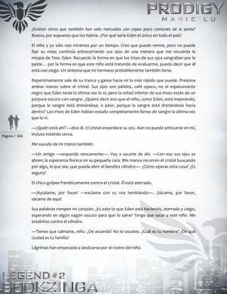 Página | 160
¿Existen otros que también han sido marcados con cepas poco comunes de la peste?
Bueno, por supuesto que los habría. ¿Por qué sería Eden el único en todo el país?
El niño y yo sólo nos miramos por un tiempo. Creo que puede verme, pero no puede
fijar su vista; continúa entrecerrando sus ojos de una manera que me recuerda la
miopía de Tess. Eden. Recuerdo la forma en que los irises de sus ojos sangraban por la
peste… por la forma en que este niño está tratando de evaluarme, puedo decir que él
está casi ciego. Un síntoma que mi hermano probablemente también tiene.
Repentinamente sale de su trance y gatea hacia mí lo más rápido que puede. Presiona
ambas manos sobre el cristal. Sus ojos son pálidos, café opaco, no el espeluznante
negro que Eden tenía la última vez lo vi, pero la mitad inferior de sus irises están de un
púrpura oscuro con sangre. ¿Quiere decir eso que el niño, como Eden, está mejorando,
porque la sangre está drenándose, o peor, porque la sangre está drenándose hacia
dentro? Los irises de Eden habían estado completamente llenos de sangre la última vez
que lo vi.
—¿Quién está ahí? —dice él. El cristal ensordece su voz. Aún no puede enfocarse en mí,
incluso estando cerca.
Me sacudo de mi trance también.
—Un amigo —respondo roncamente—. Voy a sacarte de ahí. —Con eso sus ojos se
abren; la esperanza florece en su pequeña cara. Mis manos recorren el cristal buscando
por algo, lo que sea, que pueda abrir el bendito cilindro—. ¿Cómo operas esta cosa? ¿Es
seguro?
El chico golpea frenéticamente contra el cristal. Él está aterrado.
—¡Ayúdame, por favor! —exclama con su voz temblando—. ¡Sácame, por favor,
sácame de aquí!
Sus palabras rompen mi corazón. ¿Es esto lo que Eden está haciendo, aterrado y ciego,
esperando en algún vagón oscuro para que lo salve? Tengo que sacar a este niño. Me
estabilizo contra el cilindro.
—Tienes que calmarte, niño. ¿De acuerdo? No te asustes. ¿Cuál es tu nombre? ¿De qué
ciudad es tu familia?
Lágrimas han empezado a deslizarse por el rostro del niño.
 