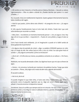 Página | 161
—Mi nombre es Sam Vatanchi, mi familia está en Helena, Montana. —Sacude su cabeza
vigorosamente—. Ellos no saben a dónde fui. ¿Puedes decirles que quiero ir a casa?
¿Puedes…?
No, no puedo. Estoy tan malditamente impotente. Quiero golpear directamente hacia los
lados metálicos del vagón.
—Haré lo que pueda. ¿Cómo abres este cilindro? —le pregunto otra vez—. ¿Es seguro
abrirlo?
El niño apunta frenéticamente hacia el otro lado del cilindro. Puedo decir que está
esforzándose por esconder su miedo.
—Bien, bien. —Se detiene un momento intentando pensar—. Um, es seguro. Creo. Hay
algo ahí en lo que escriben —responde él—. Puedo oír unos pitidos y luego el tubo se
abre.
Corro hacia donde está señalando. ¿Es mi imaginación o puedo oír el débil sonido de
botas golpeando el pavimento?
—Es alguna clase de pantalla de cristal —digo. La palabra CERRADO aparece en color
rojo a lo largo de ella. Me volteo hacia el niño y toco el cristal. Sus ojos giran hacia el
sonido—. ¿Hay alguna contraseña? ¿Cómo la introducen?
—¡No lo sé! —El niño alza sus manos, sus palabras cortando en un sollozo—. Por favor,
sólo…
Maldición, me recuerda demasiado a Eden. Sus lágrimas hacen que mis ojos se llenen de
agua.
—Vamos —lo convenzo, luchando por mantener mis palabras fuertes. Tengo que estar
en control—. Piensa. ¿Hay algún otro modo de abrir esto, además del teclado?
Él sacude la cabeza.
—No lo sé. ¡No lo sé!
Ya puedo imaginar lo que Eden diría, si fuera este chico. Habría dicho algo técnico,
pensando como el pequeño ingeniero que es. Algo así como: ¿Tienes algún objeto
afilado? ¡Trata de encontrar el dispositivo manual!
Fortalécete. Saco el cuchillo que siempre está en mi cinturón. He visto a Eden desarmar
artefactos antes y reconfigurar todo el cableado interno y paneles de circuitos. Tal vez
debería intentar la misma cosa.
 
