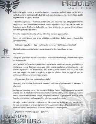 Página | 162
Coloco la hojilla contra la pequeña abertura recorriendo todo el borde del teclado y
cuidadosamente aplico presión. Cuando nada sucede, presiono más fuerte hasta que la
hoja se dobla. No ayuda en nada.
—Está muy apretado —murmuro. Si tan sólo June estuviera aquí. Ella probablemente
descubriría cómo funciona esta cosa en medio segundo. El niño y yo compartimos un
breve momento de silencio. Su barbilla cae hasta su pecho y sus ojos se cierran; él sabe
que no hay manera de abrirlo.
Necesito rescatarlo. Necesito salvar a Eden. Eso me hace querer gritar.
No es mi imaginación; oigo a los soldados acercándose. Deben estar revisando los
compartimentos.
—Habla conmigo, Sam —digo—. ¿Aún estás enfermo? ¿Qué te están haciendo?
El niño limpia su nariz. La luz de esperanza ya se ha desvanecido de su cara.
—¿Quién eres?
—Alguien que quiere ayudar —susurro—. Mientras más me digas, más fácil será para
mí arreglar esto.
—Ya no estoy enfermo —responde Sam rápidamente, sabe que estamos quedándonos
sin tiempo—, pero dicen que tengo algo en mi sangre. Los llaman un virus latente. —Se
detiene a pensar—. Me dan medicina para evitar que me enferme otra vez. —Se frota
sus ojos ciegos, sin palabras rogándome que lo salve—. Cada vez que el tren se
detiene, me toman una muestra de sangre.
—¿Alguna idea de en qué ciudades has estado?
—No sé… oí el nombre de Bismarck una vez… —El niño se pausa mientras piensa—. Y
¿Yankton?
Ambas son ciudades frentes de guerra en Dakota. Pienso en el transporte que están
usando para él. Probablemente mantiene el ambiente estéril, así las personas pueden
entrar y tomar la muestra de sangre, luego mezclarla con lo que sea que active el virus
latente. Los tubos en sus brazos quizás sólo sean para alimentarlo.
Mi mejor conjetura es que lo están usando como un arma biológica contra las Colonias.
Ha sido convertido en una rata de laboratorio. Justo como Eden. El pensamiento de mi
hermano siendo transportado alrededor así amenaza con ahogarme.
—¿Adónde te llevarán después? —demando.
 