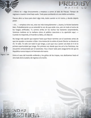 Página | 164
—Ahora no —digo bruscamente y empiezo a correr al lado de Pascao. Tiempo de
regresar a nuestro túnel bajo suelo. Todo pasa zumbando en una niebla surrealista.
Pascao abre su boca para decir algo más, duda cuando ve mi rostro, y decide dejarlo
pasar.
—Er… —empieza otra vez, esta vez más tranquilamente—, bueno, lo hiciste bastante
bien. Probablemente ya se extendió la voz de que estás vivo, aún sin todo el extra de
los fuegos artificiales. Tu carrera arriba en los techos fue bastante sorprendente.
Veremos mañana en la mañana cómo el público reacciona a tu aparición aquí. —
Cuando no respondo, el muerde su labio, y lo deja así.
No tengo más opción que esperar hasta que Razor termine con el asesinato antes de
que me ayuden a rescatar a Eden. Una marea de ira sobre el joven Elector se desata en
mí. Te odio. Te odio con todo lo que tengo, y juro que voy a poner una bala en ti en la
primera oportunidad que tenga. Por primera vez desde que me uní a los Patriotas, me
encuentro emocionado por el asesinato. Voy a hacer todo para asegurarme de que la
República nunca toque a mi hermano de nuevo.
Entre el caos del incendio ardiendo y los gritos de las tropas, nos deslizamos hacia el
otro lado de la ciudad y de regreso a la noche.
 