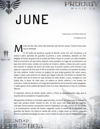 Página | 165
JUNE
Traducido por LizC (SOS) y Wicca_82
Corregido por LizC
enos de dos días antes del asesinato del Elector actual. Treinta horas para
que lo detenga.
El sol acaba de ponerse cuando el Elector, junto con seis senadores y al
menos cuatro patrullas de guardias (cuarenta y ocho soldados), abordan un tren
dirigido al frente de guerra de la cuidad de Pierra. Estoy en camino con ellos también.
Esta es la primera vez que estoy viajando como pasajero en lugar de un prisionero, así
que esta noche estoy vestida con medias de invierno cálidas y botas de cuero suaves
(sin tacones ni zapatos de acero, de modo que no puedo usarlos como armas) y una
capa con capucha de lona que es de un profundo color escarlata con pasador de plata.
No más cadenas. Anden incluso se asegura de que tenga guantes (de cuero suave,
negro y rojo), y por primera vez desde que llegué a Denver, mis dedos no sienten frío.
Mi cabello está de la forma en que siempre ha sido, limpio y seco, recogido en una
coleta alta. A pesar de todo esto, mi cabeza se siente caliente y me duelen los
músculos. Todas las lámparas a lo largo de la plataforma de la estación están apagadas,
y nadie aparte de la unidad del Elector está a la vista. Abordamos el tren en completo
silencio.
El repentino desvío de Anden desde Lamar a Pierra es probablemente algo que la
mayoría de los senadores ni siquiera saben.
Mis guardias me llevan a mi propio vagón privado, un coche tan lujoso que sé que estoy
aquí sólo porque Anden insistió en ello. Es dos veces más largo que los vagones
normales (unos buenos novecientos metros cuadrados, con seis cortinas de terciopelo
y el omnipresente retrato de Anden colgando contra la pared de la derecha). Los
guardias me llevan a la mesa en medio del coche, y luego sacan un asiento para mí.
Siento un extraño desapego de todo, como si nada de esto es real; es como si estuviera
M
 