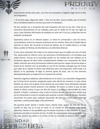 Página | 166
exactamente donde solía estar, una chica rica tomando su legítimo lugar entre la élite
de la República.
—Si necesita algo, háganoslo saber —dice uno de ellos. Suena amable, pero la tensión
de su mandíbula delata lo nervioso que está a mi alrededor.
No hay sonidos ya, a excepción del sutil traqueteo del tren en las vías. Trato de no
centrarme directamente en los soldados, pero por el rabillo de mi ojo, los vigilo de
cerca. ¿Hay Patriotas disfrazados de soldados en este tren? Si es así, ¿sospechan de mis
lealtades cambiantes?
Esperamos juntos en un silencio espeso. La nieve ha comenzado a caer de nuevo,
acumulándose contra las esquinas exteriores de mi ventana. Rizos de la helada blanca
adornan el cristal. Me recuerda el funeral de Metias, de mi vestido blanco y el traje
blanco pulido de Thomas, las lilas blancas y las alfombras blancas.
El tren toma velocidad. Me inclino en la ventana hasta que mi mejilla casi toca el vidrio
frío, observando en silencio como nos acercamos inminentemente a la Armadura que
rodea Denver. Incluso en la oscuridad puedo ver los túneles del tren tallados en la
Armadura; algunos de ellos están completamente sellados con compuertas de metal
sólido, mientras que otros permanecen abiertos para que las cargas nocturnas pasen a
través de él. Nuestro tren se precipita en uno de los túneles; supongo que los trenes
que salen de la capital no tienen que detenerse para una inspección, sobre todo si el
Elector lo ha aprobado. Al dejar la enorme pared de atrás, veo un tren entrante
desacelerando para su inspección en un puesto de control.
Nosotros seguimos adelante, adentrándonos en la noche. Los rascacielos desgastados
por la lluvia de los sectores marginales pasan más allá de las ventanas, la vista, ahora
familiar, de cómo vive la gente en las afueras de una ciudad. Estoy demasiado cansada
como para prestar mucha atención a los detalles. Mi mente va sobre lo que me dijo
Anden la última noche, lo que me lleva de nuevo al problema interminable de cómo
advertir a Anden y mantener a Day a salvo al mismo tiempo. Los Patriotas sabrán que
les he traicionado si revelo el complot para asesinar a Anden antes de tiempo. Necesito
sincronizar mis pasos para cualquier desviación del plan que ocurra justo antes del
asesinato, cuando pueda llegar a Day fácilmente.
Me gustaría poder decirle a Anden ahora. Decirle todo, acabar de una vez. En un
mundo sin Day, eso es lo que yo haría. En un mundo sin Day, muchas cosas serían
diferentes. Pienso en las pesadillas que he estado teniendo, la idea obsesiva de Razor
poniendo una bala en el pecho de Day. El anillo de sujetapapeles pesa en mi dedo. Una
vez más, levanto dos dedos a mi frente. Si Day no entendió mi primera señal, espero
 
