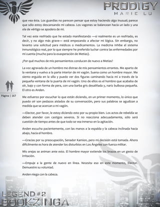 Página | 167
que vea ésta. Los guardias no parecen pensar que estoy haciendo algo inusual; parece
que sólo estoy descansando mi cabeza. Los vagones se balancean hacia un lado y una
ola de vértigo se apodera de mí.
Tal vez este resfriado que he estado manifestando —si realmente es un resfriado, es
decir, y no algo más grave— está empezando a afectar mi lógica. Sin embargo, no
levanto una solicitud para médicos o medicamentos. La medicina inhibe el sistema
inmunológico real, por lo que siempre he preferido luchar contra las enfermedades por
mi cuenta (mucho para la exasperación de Metias).
¿Por qué muchos de mis pensamientos conducen de nuevo a Metias?
La voz agravada de un hombre me distrae de mis pensamientos errantes. Me aparto de
la ventana y vuelvo a la parte interior de mi vagón. Suena como un hombre mayor. Me
siento erguida en la silla y puedo ver dos figuras caminando hacia mí a través de la
pequeña ventana de la puerta de mi vagón. Uno de ellos es el hombre que acababa de
oír, bajo y con forma de pera, con una barba gris desaliñada y, nariz bulbosa pequeña.
El otro es Anden.
Me esfuerzo por escuchar lo que están diciendo, en un primer momento, lo único que
puedo oír son pedazos aislados de su conversación, pero sus palabras se agudizan a
medida que se acercan a mi vagón.
—Elector, por favor, le estoy diciendo esto por su propio bien. Los actos de rebeldía se
deben atender con castigos severos. Si no reacciona adecuadamente, sólo será
cuestión de tiempo antes de que todo se vea inmerso en la agitación.
Anden escucha pacientemente, con las manos a la espalda y la cabeza inclinada hacia
abajo, hacia el hombre.
—Gracias por su preocupación, Senador Kamion, pero mi decisión está tomada. Ahora
difícilmente es hora de atender los disturbios en Los Ángeles con fuerza militar.
Mis orejas se animan ante esto. El hombre mayor extiende los brazos en un gesto de
irritación.
—Empuje a la gente de nuevo en línea. Necesita eso en este momento, Elector.
Demuestre su voluntad.
Anden niega con la cabeza.
 