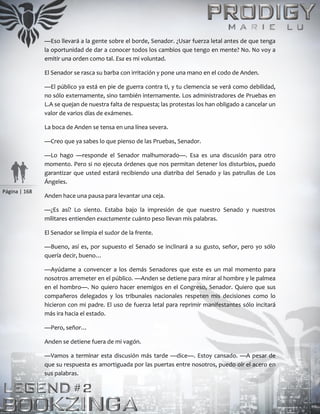 Página | 168
—Eso llevará a la gente sobre el borde, Senador. ¿Usar fuerza letal antes de que tenga
la oportunidad de dar a conocer todos los cambios que tengo en mente? No. No voy a
emitir una orden como tal. Esa es mi voluntad.
El Senador se rasca su barba con irritación y pone una mano en el codo de Anden.
—El público ya está en pie de guerra contra ti, y tu clemencia se verá como debilidad,
no sólo externamente, sino también internamente. Los administradores de Pruebas en
L.A se quejan de nuestra falta de respuesta; las protestas los han obligado a cancelar un
valor de varios días de exámenes.
La boca de Anden se tensa en una línea severa.
—Creo que ya sabes lo que pienso de las Pruebas, Senador.
—Lo hago —responde el Senador malhumorado—. Esa es una discusión para otro
momento. Pero si no ejecuta órdenes que nos permitan detener los disturbios, puedo
garantizar que usted estará recibiendo una diatriba del Senado y las patrullas de Los
Ángeles.
Anden hace una pausa para levantar una ceja.
—¿Es así? Lo siento. Estaba bajo la impresión de que nuestro Senado y nuestros
militares entienden exactamente cuánto peso llevan mis palabras.
El Senador se limpia el sudor de la frente.
—Bueno, así es, por supuesto el Senado se inclinará a su gusto, señor, pero yo sólo
quería decir, bueno…
—Ayúdame a convencer a los demás Senadores que este es un mal momento para
nosotros arremeter en el público. —Anden se detiene para mirar al hombre y le palmea
en el hombro—. No quiero hacer enemigos en el Congreso, Senador. Quiero que sus
compañeros delegados y los tribunales nacionales respeten mis decisiones como lo
hicieron con mi padre. El uso de fuerza letal para reprimir manifestantes sólo incitará
más ira hacia el estado.
—Pero, señor…
Anden se detiene fuera de mi vagón.
—Vamos a terminar esta discusión más tarde —dice—. Estoy cansado. —A pesar de
que su respuesta es amortiguada por las puertas entre nosotros, puedo oír el acero en
sus palabras.
 