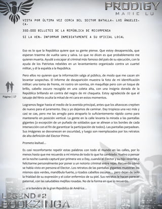 Página | 17
VISTA POR ÚLTIMA VEZ CERCA DEL SECTOR BATALLA, LOS ÁNGELES,
CA.
350.000 BILLETES DE LA REPÚBLICA DE RECOMPENSA
SI LA VEN, INFORMAR INMEDIATAMENTE A SU OFICIAL LOCAL
Eso es lo que la República quiere que su gente piense. Que estoy desaparecida, que
esperan traerme de vuelta sana y salva. Lo que no dicen es que probablemente me
quieren muerta. Ayudé a escapar al criminal más famoso del país de su ejecución, con la
ayuda de los Patriotas rebeldes en un levantamiento organizado contra un cuartel
militar, y di la espalda a la República.
Pero ellos no quieren que la información salga al público, de modo que me cazan sin
levantar sospechas. El informe de desaparición muestra la foto de mi identificación
militar: una toma de frente, mi rostro sin sonrisa, sin maquillaje pero con un toque de
brillo, cabello oscuro recogido en una coleta alta, con una insignia dorada de la
República brillando en contra del negro de mi chaqueta. Estoy agradecida de que el
tatuaje del fénix oculta la mitad de mi cara en estos momentos.
Logramos llegar hasta el medio de la avenida principal, antes que los altavoces crepiten
de nuevo para el juramento. Day y yo dejamos de caminar. Day tropieza una vez más y
casi se cae, pero me las arreglo para atraparlo lo suficientemente rápido como para
mantenerlo en posición vertical. La gente en la calle levanta la mirada a las pantallas
gigantes (a excepción de un puñado de soldados que se alinean a los bordes de cada
intersección con el fin de garantizar la participación de todos). Las pantallas parpadean.
Sus imágenes se desvanecen en oscuridad, y luego son reemplazados por los retratos
de alta definición del Elector Primo.
Prometo lealtad…
Es casi reconfortante repetir estas palabras con todo el mundo en las calles, por lo
menos hasta que me recuerdo a mí misma de todo lo que ha cambiado. Vuelvo a pensar
en la noche cuando capturé por primera vez a Day, cuando el Elector y su hijo vinieron a
felicitarme personalmente por poner a un notorio criminal entre rejas. Recuerdo cómo
se había visto en persona el Elector. Los retratos de las pantallas gigantes muestran los
mismos ojos verdes, mandíbula fuerte, y rizados cabellos oscuros… pero dejan de lado
la frialdad de su expresión y el color enfermizo de su piel. Sus retratos le hacen parecer
paternal, con las saludables mejillas rosadas. No de la forma en que lo recuerdo.
… a la bandera de la gran República de América…
 