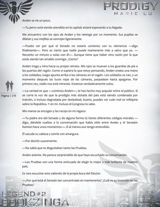 Página | 170
Anden se ríe un poco.
—Tu perro está siendo atendido en la capital; estará esperando a tu llegada.
Me encuentro con los ojos de Anden y los retengo por un momento. Sus pupilas se
dilatan y sus mejillas se sonrojan ligeramente.
—Puedo ver por qué el Senado no estaría contento con tu clemencia —digo
finalmente—. Pero es cierto que nadie puede mantenerte más a salvo que yo. —
Necesito un minuto a solas con él—. Aunque tiene que haber otra razón por la que
estás siendo tan amable conmigo. ¿Cierto?
Anden traga y mira hacia su propio retrato. Mis ojos se mueven a los guardias de pie a
las puertas del vagón. Como si supiera lo que estoy pensando, Anden ondea una mano
a los soldados, luego apunta arriba a las cámaras en el vagón. Los soldados se van, y un
momento después las luces rojas de las cámaras, parpadean hasta apagarse. Por
primera vez, nadie nos está mirando. Estamos verdaderamente solos.
—La verdad es que —continúa Anden—, te has hecho muy popular entre el público. Si
se corre la voz de que la prodigio más dotada del país está siendo condenada por
traición, o incluso degradada por deslealtad, bueno, puedes ver cuán mal se reflejaría
sobre la República. Y en mí. Incluso el Congreso lo sabe.
Mis manos se encogen y las recojo en mi regazo.
—Tu padre era del Senado y de alguna forma tú tienes diferentes códigos morales —
digo, dándole vueltas a la conversación que había oído entre Andes y el Senador
Kamion hace unos momentos—. O al menos eso tengo entendido.
Él sacude su cabeza y sonríe con amargura.
—Por decirlo suavemente.
—No sabía que te disgustaban tanto las Pruebas.
Anden asiente. No parece sorprendido de que haya escuchado su conversación.
—Las Pruebas son una forma anticuada de elegir lo mejor y más brillante de nuestro
país.
Es raro escuchar esto saliendo de la propia boca del Elector.
—¿Por qué está el Senado tan concentrado en mantenerlas? ¿Cuál es su inversión en las
Pruebas?
 