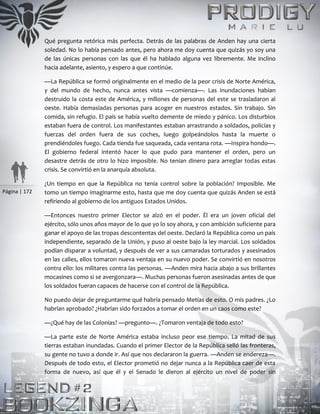 Página | 172
Qué pregunta retórica más perfecta. Detrás de las palabras de Anden hay una cierta
soledad. No lo había pensado antes, pero ahora me doy cuenta que quizás yo soy una
de las únicas personas con las que él ha hablado alguna vez libremente. Me inclino
hacia adelante, asiento, y espero a que continúe.
—La República se formó originalmente en el medio de la peor crisis de Norte América,
y del mundo de hecho, nunca antes vista —comienza—. Las inundaciones habían
destruido la costa este de América, y millones de personas del este se trasladaron al
oeste. Había demasiadas personas para acoger en nuestros estados. Sin trabajo. Sin
comida, sin refugio. El país se había vuelto demente de miedo y pánico. Los disturbios
estaban fuera de control. Los manifestantes estaban arrastrando a soldados, policías y
fuerzas del orden fuera de sus coches, luego golpeándolos hasta la muerte o
prendiéndoles fuego. Cada tienda fue saqueada, cada ventana rota. —Inspira hondo—.
El gobierno federal intentó hacer lo que pudo para mantener el orden, pero un
desastre detrás de otro lo hizo imposible. No tenían dinero para arreglar todas estas
crisis. Se convirtió en la anarquía absoluta.
¿Un tiempo en que la República no tenía control sobre la población? Imposible. Me
tomo un tiempo imaginarme esto, hasta que me doy cuenta que quizás Anden se está
refiriendo al gobierno de los antiguos Estados Unidos.
—Entonces nuestro primer Elector se alzó en el poder. Él era un joven oficial del
ejército, sólo unos años mayor de lo que yo lo soy ahora, y con ambición suficiente para
ganar el apoyo de las tropas descontentas del oeste. Declaró la República como un país
independiente, separado de la Unión, y puso al oeste bajo la ley marcial. Los soldados
podían disparar a voluntad, y después de ver a sus camaradas torturados y asesinados
en las calles, ellos tomaron nueva ventaja en su nuevo poder. Se convirtió en nosotros
contra ello: los militares contra las personas. —Anden mira hacia abajo a sus brillantes
mocasines como si se avergonzara—. Muchas personas fueron asesinadas antes de que
los soldados fueran capaces de hacerse con el control de la República.
No puedo dejar de preguntarme qué habría pensado Metias de esto. O mis padres. ¿Lo
habrían aprobado? ¿Habrían sido forzados a tomar el orden en un caos como este?
—¿Qué hay de las Colonias? —pregunto—. ¿Tomaron ventaja de todo esto?
—La parte este de Norte América estaba incluso peor ese tiempo. La mitad de sus
tierras estaban inundadas. Cuando el primer Elector de la República selló las fronteras,
su gente no tuvo a donde ir. Así que nos declararon la guerra. —Anden se endereza—.
Después de todo esto, el Elector prometió no dejar nunca a la República caer de esta
forma de nuevo, así que él y el Senado le dieron al ejército un nivel de poder sin
 