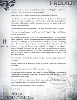 Página | 173
precedentes, el cual se ha mantenido hasta el día de hoy. Mi padre y los Electores
anteriores a él se han asegurado de que esto siga así.
Él sacude su cabeza y se frota el rostro con sus manos antes de continuar.
—Las Pruebas se suponían que iban a fomentar el trabajo duro y el atletismo, para
producir más militares cualificados… y lo hicieron. Pero también fueron utilizadas para
eliminar a los débiles; y a los rebeldes. Y gradualmente, han sido usadas también para
controlar la superpoblación.
Los débiles y los rebeldes. Me estremezco. Day había entrado en la última categoría.
—Así que, ¿sabes qué les pasa a los niños que fallan la Prueba? —digo—. ¿Se hizo para
controlar a la población?
—Sí. —Anden se estremece incluso cuando intenta explicarlo—. Las Pruebas tenían
sentido al principio. Tenían la intención de atraer a los mejores y más aptos para unirse
al ejército. Con el tiempo, se empezaron a ofrecer en todas las escuelas. Sin embargo,
eso no fue suficiente para mi padre… él sólo buscaba lo mejor para sobrevivir.
Cualquier otro más era, francamente, considerado un desperdicio de espacio y
recursos. Mi padre siempre me dijo que las Pruebas eran absolutamente necesarias
para que la República prosperara. Y él ganó un montón de apoyo en el Senado por
hacer los exámenes obligatorios, especialmente después de que empezáramos a ganar
más batallas por ello.
Mis manos están entrelazadas tan fuerte en mi regazo que están empezando a sentirse
insensibles.
—Bueno, ¿piensas que las políticas de trabajo de tu padre funcionaron? —le pregunto
en voz baja.
Anden agacha la cabeza. Busca las palabras correctas.
—¿Cómo puedo responder a eso? Sus políticas hicieron su trabajo. Las Pruebas hicieron
a nuestro ejército más fuerte. Sin embargo, ¿eso hace que lo que él hizo fuera correcto?
Pienso en ello todo el tiempo.
Me muerdo el labio, de repente entendiendo la confusión que Anden debe sentir, el
amor a su padre en guerra con su visión de la República.
—Lo que es correcto es relativo, ¿cierto? —pregunto.
Anden asiente.
 