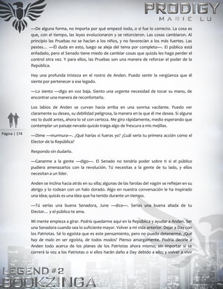 Página | 174
—De alguna forma, no importa por qué empezó todo, o si fue lo correcto. La cosa es
que, con el tiempo, las leyes evolucionaron y se retorcieron. Las cosas cambiaron. Al
principio las Pruebas no se hacían a los niños, y no favorecían a los más fuertes. Las
pestes… —Él duda en esto, luego se aleja del tema por completo—. El público está
enfadado, pero el Senado tiene miedo de cambiar cosas que quizás les haga perder el
control otra vez. Y para ellos, las Pruebas son una manera de reforzar el poder de la
República.
Hay una profunda tristeza en el rostro de Anden. Puedo sentir la vergüenza que él
siente por pertenecer a ese legado.
—Lo siento —digo en voz baja. Siento una urgente necesidad de tocar su mano, de
encontrar una manera de reconfortarlo.
Los labios de Anden se curvan hacia arriba en una sonrisa vacilante. Puedo ver
claramente su deseo, su debilidad peligrosa, la manera en la que él me desea. Si alguna
vez lo dudé antes, ahora lo sé con certeza. Me giro rápidamente, medio esperando que
contemplar un paisaje nevado quizás traiga algo de frescura a mis mejillas.
—Dime —murmura—. ¿Qué harías si fueras yo? ¿Cuál sería tu primera acción como el
Elector de la República?
Respondo sin dudarlo.
—Ganarme a la gente —digo—. El Senado no tendría poder sobre ti si el público
pudiera amenazarlos con la revolución. Tú necesitas a la gente de tu lado, y ellos
necesitan a un líder.
Anden se inclina hacia atrás en su silla; algunas de las farolas del vagón se reflejan en su
abrigo y lo rodean con un halo dorado. Algo en nuestra conversación le ha inspirado
una idea; quizás es una idea que ha tenido durante un tiempo.
—Tú serías una buena Senadora, June —dice—. Serías una buena aliada de tu
Elector… y el público te ama.
Mi mente empieza a girar. Podría quedarme aquí en la República y ayudar a Anden. Ser
una Senadora cuando sea lo suficiente mayor. Volver a mi vida anterior. Dejar a Day con
los Patriotas. Sé lo egoísta que es este pensamiento, pero no puedo detenerme. ¿Qué
hay de malo en ser egoísta, de todos modos? Pienso amargamente. Podría decirle a
Anden todo acerca de los planes de los Patriotas ahora mismo; sin importar si se
correrá la voz a los Patriotas o si ellos harán daño a Day debido a ello; y volver a vivir
 