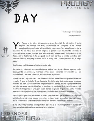 Página | 176
DAY
Traducido por Carmen170796
Corregido por LizC
o, Pascao y los otros corredores pasamos la mitad del día sobre el suelo
después del trabajo del tren, acurrucados en callejones o en techos
abandonados, esquivando a los soldados que escudriñan las calles cerca de la
estación. No es hasta que el sol empieza a ponerse que finalmente tenemos la
oportunidad de volver, uno por uno, a los cuarteles subterráneos de los Patriotas. Ni
Pascao ni yo hablamos de lo que pasó en el tren. Jordan, la tímida corredora con
trenzas cobrizas, me pregunta dos veces si estoy bien. Yo simplemente no le hago
caso.
Sí, algo está mal. No es ese el eufemismo del año.
Para cuando volvemos, todos están preparándose para irnos a Pierra; algunos están
destruyendo documentos, mientras otros están borrando información de los
ordenadores. La voz de Pascao es una distracción agradable.
—Bien hecho, Day —dice él. Está sentando en una mesa contra la pared trasera del
refugio. Él abre un bolsillo de su chaqueta, donde ha guardado docenas de granadas
robadas del tren. Cuidadosamente empaca cada una dentro de una caja apilada hecha
de cajas vacías de huevos. Él señala el monitor a la izquierda de la pared trasera. Está
mostrando imágenes de una gran plaza, donde un grupo de personas se ha reunido
alrededor de algo pintado con espray contra un lado de un edificio—. Mira eso.
Leo lo que la gente ha pintado en la pared. ¡Day vive! está garabateado a lo largo del
edificio al menos tres o cuatro veces. Los testigos están animados; algunos incluso
están sosteniendo carteles hechos a mano con la misma frase escrita en ellos.
Si no estuviera pensando en el paradero de Eden o la señal enigmática de June o en
Tess, estaría emocionado de ver lo que he provocado.
Y
 