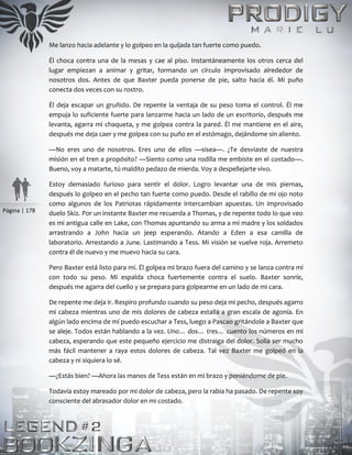 Página | 178
Me lanzo hacia adelante y lo golpeo en la quijada tan fuerte como puedo.
Él choca contra una de la mesas y cae al piso. Instantáneamente los otros cerca del
lugar empiezan a animar y gritar, formando un círculo improvisado alrededor de
nosotros dos. Antes de que Baxter pueda ponerse de pie, salto hacia él. Mi puño
conecta dos veces con su rostro.
Él deja escapar un gruñido. De repente la ventaja de su peso toma el control. Él me
empuja lo suficiente fuerte para lanzarme hacia un lado de un escritorio, después me
levanta, agarra mi chaqueta, y me golpea contra la pared. Él me mantiene en el aire,
después me deja caer y me golpea con su puño en el estómago, dejándome sin aliento.
—No eres uno de nosotros. Eres uno de ellos —sisea—. ¿Te desviaste de nuestra
misión en el tren a propósito? —Siento como una rodilla me embiste en el costado—.
Bueno, voy a matarte, tú maldito pedazo de mierda. Voy a despellejarte vivo.
Estoy demasiado furioso para sentir el dolor. Logro levantar una de mis piernas,
después lo golpeo en el pecho tan fuerte como puedo. Desde el rabillo de mi ojo noto
como algunos de los Patriotas rápidamente intercambian apuestas. Un improvisado
duelo Skiz. Por un instante Baxter me recuerda a Thomas, y de repente todo lo que veo
es mi antigua calle en Lake, con Thomas apuntando su arma a mi madre y los soldados
arrastrando a John hacia un jeep esperando. Atando a Eden a esa camilla de
laboratorio. Arrestando a June. Lastimando a Tess. Mi visión se vuelve roja. Arremeto
contra él de nuevo y me muevo hacia su cara.
Pero Baxter está listo para mí. Él golpea mi brazo fuera del camino y se lanza contra mí
con todo su peso. Mi espalda choca fuertemente contra el suelo. Baxter sonríe,
después me agarra del cuello y se prepara para golpearme en un lado de mi cara.
De repente me deja ir. Respiro profundo cuando su peso deja mi pecho, después agarro
mi cabeza mientras uno de mis dolores de cabeza estalla a gran escala de agonía. En
algún lado encima de mí puedo escuchar a Tess, luego a Pascao gritándole a Baxter que
se aleje. Todos están hablando a la vez. Uno… dos… tres… cuento los números en mi
cabeza, esperando que este pequeño ejercicio me distraiga del dolor. Solía ser mucho
más fácil mantener a raya estos dolores de cabeza. Tal vez Baxter me golpeó en la
cabeza y ni siquiera lo sé.
—¿Estás bien? —Ahora las manos de Tess están en mi brazo y poniéndome de pie.
Todavía estoy mareado por mi dolor de cabeza, pero la rabia ha pasado. De repente soy
consciente del abrasador dolor en mi costado.
 