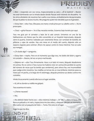 Página | 179
—Bien —respondo con voz ronca, inspeccionando su cara—. ¿Él te lastimó? —Baxter
me está fulminando con la mirada desde donde Pascao está tratando de disuadirlo. Ya
los otros alrededor de nosotros han vuelto a sus tareas, probablemente decepcionados
de que la pelea no durara mucho. Me pregunto quién han decidido que es el ganador.
—Estoy bien —dice Tess. Ella pasa una mano a toda prisa por su cabello corto—. No te
preocupes.
—¡Tess! —grita Pascao—. Ve si Day necesita vendas. Estamos bajo horario por aquí.
Tess me guía por el corredor y lejos de la sala común. Entramos en una de las
habitaciones con literas que ha sido convertida en un hospital improvisado, después
cierra la puerta. Estamos rodeados por estanterías llenas con variedad de botellas de
píldoras y cajas de vendas. Hay una mesa en el medio del cuarto, dejando sólo un
espacio angosto para caminar. Ahora me apoyo contra la mesa mientras Tess se sube
sus mangas.
—¿Te duele algo? —pregunta.
—Estoy bien —repito. Pero en el momento que digo eso, me doblo del dolor y agarro
mi costado—. Bueno, tal vez un poco machacado.
—Déjame ver —dice Tess firmemente. Hace a un lado mi mano, después desabotona
mi camisa. No es como si Tess nunca me hubiera visto sin camisa (he perdido la cuenta
del número de veces que ha tenido que vendarme), pero ahora hay una incomodidad
que cuelga entre nosotros. Sus mejillas se tornan de un rosa brillante mientras pasa su
mano por mi pecho, a lo largo de mi estómago, después presiona sus dedos contra mis
costados.
Inhalo bruscamente cuando ella toca un lugar sensible.
—Sí, ahí es donde su rodilla me golpeó.
Tess examina mi rostro.
—¿Tienes nauseas?
—No.
—No debiste haber hecho eso —dice mientras trabaja—. Di “ah.” —Abro mi boca. Ella
lleva un pañuelo a mi nariz, inspecciona mis dos oídos, y después sale por un momento.
Ella vuelve con un paquete de hielo—. Toma. Pon esto en el lugar.
Hago lo que me dice.
 