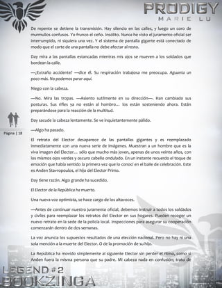 Página | 18
De repente se detiene la transmisión. Hay silencio en las calles, y luego un coro de
murmullos confusos. Yo frunzo el ceño. Insólito. Nunca he visto el juramento oficial ser
interrumpido, ni siquiera una vez. Y el sistema de pantalla gigante está conectado de
modo que el corte de una pantalla no debe afectar al resto.
Day mira a las pantallas estancadas mientras mis ojos se mueven a los soldados que
bordean la calle.
—¿Extraño accidente? —dice él. Su respiración trabajosa me preocupa. Aguanta un
poco más. No podemos parar aquí.
Niego con la cabeza.
—No. Mira las tropas. —Asiento sutilmente en su dirección—. Han cambiado sus
posturas. Sus rifles ya no están al hombro… los están sosteniendo ahora. Están
preparándose para la reacción de la multitud.
Day sacude la cabeza lentamente. Se ve inquietantemente pálido.
—Algo ha pasado.
El retrato del Elector desaparece de las pantallas gigantes y es reemplazado
inmediatamente con una nueva serie de imágenes. Muestran a un hombre que es la
viva imagen del Elector… sólo que mucho más joven, apenas de unos veinte años, con
los mismos ojos verdes y oscuro cabello ondulado. En un instante recuerdo el toque de
emoción que había sentido la primera vez que lo conocí en el baile de celebración. Este
es Anden Stavropoulos, el hijo del Elector Primo.
Day tiene razón. Algo grande ha sucedido.
El Elector de la República ha muerto.
Una nueva voz optimista, se hace cargo de los altavoces.
—Antes de continuar nuestro juramento oficial, debemos instruir a todos los soldados
y civiles para reemplazar los retratos del Elector en sus hogares. Pueden recoger un
nuevo retrato en la sede de la policía local. Inspecciones para asegurar su cooperación
comenzarán dentro de dos semanas.
La voz anuncia los supuestos resultados de una elección nacional. Pero no hay ni una
sola mención a la muerte del Elector. O de la promoción de su hijo.
La República ha movido simplemente al siguiente Elector sin perder el ritmo, como si
Anden fuera la misma persona que su padre. Mi cabeza nada en confusión; trato de
 