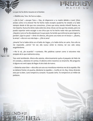 Página | 182
Lo que me ha dicho resuena en el búnker.
—Maldita sea, Tess. No fue su culpa…
—¿No lo fue? —escupe Tess—. Day, ¡le dispararon a tu madre debido a June! ¿Pero
actúas como si la amaras? No he hecho nada excepto ayudarte; he estado a tu lado
siempre desde el día que nos conocimos. ¿Crees que estoy siendo infantil? Bueno, no
me importa. Nunca he dicho nada sobre las otras chicas con las que has estado, pero no
puedo soportar verte escoger a una chica que no ha hecho nada más que lastimarte.
¿Siquiera June se ha disculpado por lo que pasó, ha tenido que esforzarse para lograr tu
perdón? ¿Qué te pasa? —Ante mi silencio, ella pone una mano en mi brazo—. ¿Bueno,
la amas? —dice en voz más baja—. ¿Ella te ama?
¿Amarla? Se lo había dicho en el baño de Vegas, y lo había dicho en serio. Pero ella no
me respondió, ¿cierto? Tal vez ella nunca sintió lo mismo; tal vez sólo estoy
engañándome.
—No lo sé, ¿de acuerdo? —contesto. Mis palabras suenan como si estuviera más
enojado de lo que realmente estoy.
Tess está temblando. Ahora ella asiente, silenciosamente quita el paquete de hielo de
mi costado, y abotona mi camisa. El abismo entre nosotros se ensancha. Me pregunto
si alguna vez seré capaz de llegar al otro lado de nuevo.
—Deberías estar bien —dice ella con una voz monótona mientras me da la espalda. Ella
se detiene frente a la puerta, dándome la espalda—. Confía en mí, Day. Estoy diciendo
esto por tu bien. June romperá tu corazón. Ya puedo verlo. Te romperá en un millón de
pedazos.
 