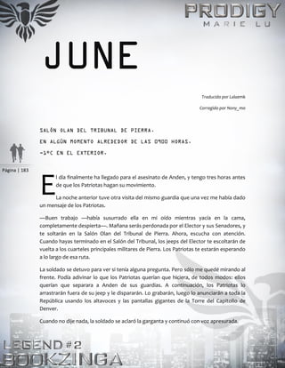 Página | 183
JUNE
Traducido por Lalaemk
Corregido por Nony_mo
SALÓN OLAN DEL TRIBUNAL DE PIERRA.
EN ALGÚN MOMENTO ALREDEDOR DE LAS 0900 HORAS.
-1°C EN EL EXTERIOR.
l día finalmente ha llegado para el asesinato de Anden, y tengo tres horas antes
de que los Patriotas hagan su movimiento.
La noche anterior tuve otra visita del mismo guardia que una vez me había dado
un mensaje de los Patriotas.
—Buen trabajo —había susurrado ella en mi oído mientras yacía en la cama,
completamente despierta—. Mañana serás perdonada por el Elector y sus Senadores, y
te soltarán en la Salón Olan del Tribunal de Pierra. Ahora, escucha con atención.
Cuando hayas terminado en el Salón del Tribunal, los jeeps del Elector te escoltarán de
vuelta a los cuarteles principales militares de Pierra. Los Patriotas te estarán esperando
a lo largo de esa ruta.
La soldado se detuvo para ver si tenía alguna pregunta. Pero sólo me quedé mirando al
frente. Podía adivinar lo que los Patriotas querían que hiciera, de todos modos: ellos
querían que separara a Anden de sus guardias. A continuación, los Patriotas lo
arrastrarán fuera de su jeep y le dispararán. Lo grabarán, luego lo anunciarán a toda la
República usando los altavoces y las pantallas gigantes de la Torre del Capitolio de
Denver.
Cuando no dije nada, la soldado se aclaró la garganta y continuó con voz apresurada.
E
 