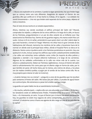 Página | 184
—Busca una explosión en la carretera. Cuando la oigas apresúrate, haz que Anden haga
que su convoy tome una ruta diferente. Asegúrate de separar al Elector de sus
guardias; dile que confíe en ti. Si has hecho tu trabajo, él te seguirá. —La soldado me
sonrió brevemente—. Una vez que Anden esté separado de los otros jeeps, déjanos el
resto a nosotros.
Paso el resto de esa noche en un estado espasmódico.
Ahora, mientras soy siendo escoltada al edificio principal del Salón del Tribunal,
compruebo los tejados y callejones de los otros edificios a lo largo de la calle, en busca
de los Patriotas, preguntándome si un par de ellos estarán de un brillante azul. Day
estará entre los Patriotas hoy. Dentro de mis guantes negros, mis manos están frías con
sudor. Incluso si él vio mi señal, ¿entenderá lo que quiero decir con ella? ¿Sabrá dejar lo
que está haciendo y tomará el riesgo? Mientras me dirijo hacia la gran entrada de las
habitaciones del tribunal, memorizo los nombres de las calles y locaciones fuera de lo
normal: en dónde está la principal base militar, dónde el hospital Pierra se eleva en la
distancia. Siento como si pudiera sentir a los Patriotas poniéndose en posición. Hay una
quietud en el aire, incluso aunque los edificios aquí están cuidadosamente establecidos
y las calles son estrechas; tanto soldados como civiles (la mayoría de ellos pobres y
asignados a atender a las tropas) atiborran bulliciosos a lo largo de las carreteras.
Algunos de los soldados uniformados en la calle nos miran más de la cuenta. Los
observo cuidadosamente. Deben ser Patriotas vigilándonos. Incluso el interior del salón
está lo suficientemente frío como para que mi aliento salga en forma de nube, por lo
que tiemblo sin parar. (El techo tiene, por lo menos, seis metros de altura, y los pisos
son de madera sintética pulida; a juzgar por el sonido de las botas contra ella. No es
muy propicio para retener el calor en invierno).
—¿Cuánto tiempo nos va a tomar? —pregunto a unos de los guardias que me escoltan
para sentarme al frente del salón. Mis botas (de piel cálida y a prueba de agua) hacen
eco contra el piso. Me estremezco a pesar de la doble capa que tengo.
La guardia con quien hablo me da un asentimiento incómodo.
—No mucho, señorita Iparis —replica ella con una educación practicada—. El Elector y
los Senadores están en deliberaciones finales. Probablemente va a tomar otra media
hora. —Es interesante, en serio. Ya que el Elector por sí mismo me estará perdonando
hoy, los guardias no están muy seguros de cómo comportarse. ¿Escoltarme como un
criminal? ¿O adularme como si fuera una agente de alto rango en una de las patrullas de
la capital?
 