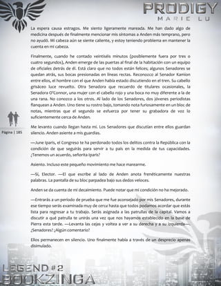 Página | 185
La espera causa estragos. Me siento ligeramente mareada. Me han dado algo de
medicina después de finalmente mencionar mis síntomas a Anden más temprano, pero
no ayudó. Mi cabeza aún se siente caliente, y estoy teniendo problema en mantener la
cuenta en mi cabeza.
Finalmente, cuando he contado veintiséis minutos (posiblemente fuera por tres o
cuatro segundos), Anden emerge de las puertas al final de la habitación con un equipo
de oficiales detrás de él. Está claro que no todos están felices; algunos Senadores se
quedan atrás, sus bocas presionadas en líneas rectas. Reconozco al Senador Kamion
entre ellos, el hombre con el que Anden había estado discutiendo en el tren. Su cabello
grisáceo luce revuelto. Otra Senadora que recuerdo de titulares ocasionales, la
Senadora O’Connor, una mujer con el cabello rojo y una boca no muy diferente a la de
una rana. No conozco a los otros. Al lado de los Senadores, dos jóvenes periodistas
flanquean a Anden. Uno tiene su rostro bajo, tomando nota furiosamente en un bloc de
notas, mientras que el segundo se esfuerza por tener su grabadora de voz lo
suficientemente cerca de Anden.
Me levanto cuando llegan hasta mí. Los Senadores que discutían entre ellos guardan
silencio. Anden asiente a mis guardias.
—June Iparis, el Congreso te ha perdonado todos los delitos contra la República con la
condición de que seguirás para servir a tu país en la medida de tus capacidades.
¿Tenemos un acuerdo, señorita Iparis?
Asiento. Incluso este pequeño movimiento me hace marearme.
—Sí, Elector. —El que escribe al lado de Anden anota frenéticamente nuestras
palabras. La pantalla de su bloc parpadea bajo sus dedos veloces.
Anden se da cuenta de mi decaimiento. Puede notar que mi condición no ha mejorado.
—Entrarás a un período de prueba que me fue aconsejado por mis Senadores, durante
ese tiempo serás examinada muy de cerca hasta que todos podamos acordar que estás
lista para regresar a tu trabajo. Serás asignada a las patrullas de la capital. Vamos a
discutir a qué patrulla te unirás una vez que nos hayamos establecido en la base de
Pierra esta tarde. —Levanta las cejas y voltea a ver a su derecha y a su izquierda—.
¿Senadores? ¿Algún comentario?
Ellos permanecen en silencio. Uno finalmente habla a través de un desprecio apenas
disimulado.
 