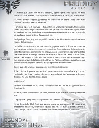 Página | 186
—Entienda que usted aún no está absuelta, agente Iparis. Será vigilada en todo
momento. Debe tener en cuenta que nuestra decisión es un acto de gran misericordia.
—Gracias, Elector —replico, golpeando mi cabeza con un breve saludo como haría
cualquier soldado—. Gracias, Senadores.
—Gracias a ti por toda tu ayuda —dice Anden con una ligera inclinación. Mantengo mi
cabeza baja, así no tengo que mirarlo a los ojos para ver la doble capa de significado en
sus palabras: me está dando las gracias por la supuesta ayuda que le di para protegerlo,
y la ayuda que quiere tanto de Day como de mí.
En algún lugar fuera, Day está en posición con los otros. El pensamiento me hace sentir
náuseas de la ansiedad.
Los soldados comienzan a escoltar nuestro grupo de vuelta al frente de la sala de
conferencias, y hacia nuestros respectivos caminos. Tomo cada paso deliberadamente,
tratando duramente de mantener mi enfoque. Ahora no es momento de fallar debido a
una enfermedad. Mantengo mis ojos en la entrada de la sala. Desde nuestro último
viaje en tren, ésta es la única idea que se me ha ocurrido que podría funcionar. Algo
para deshacerme de toda la sincronización de los Patriotas; algo que pueda hacer para
prevenir que nos dirijamos de vuelta a la base principal militar de Pierra.
Espero que esto funcione. No creo poder permitirme ningún error.
A diez pies de la puerta, me tropiezo. Instantáneamente, me enderezo y continúo
caminando, pero luego tropiezo de nuevo. Murmullos de los Senadores se levantan
detrás de mí. Uno de ellos dice de golpe:
—¿Qué pasa?
Entonces Anden está allí, su rostro se cierne sobre mí. Dos de sus guardias saltan
delante de él.
—Elector, señor —dice uno—. Por favor, quédese atrás. Nosotros nos ocuparemos de
esto.
—¿Qué pasó? —pregunta Anden, primero a los soldados, y luego a mí—. ¿Estás herida?
No es demasiado difícil fingir que estoy a punto de desmayarme. El mundo a mi
alrededor se desvanece, entonces se agudiza otra vez. Me duele la cabeza. Levanto la
cabeza y hago contacto visual con Anden. Entonces me dejo colapsar en el suelo.
 