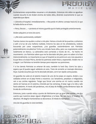 Página | 187
Exclamaciones sorprendidas resuenan a mi alrededor. Entonces mis oídos se agudizan
cuando escucho la de Anden encima de todos ellos, diciendo exactamente lo que yo
esperaba que dijera:
—Llévenla al hospital. Inmediatamente. —Recuerda mi último consejo hacia él, lo que
le había dicho en el tren.
—Pero, Elector… —protesta el mismo guardia que le había protegido anteriormente.
Anden adquiere un tono de acero.
—¿Me está cuestionando, soldado?
Fuertes manos me ayudan a volver a mis pies. Vamos a través de las puertas y volvemos
a salir a la luz de una mañana nublada. Entorno los ojos en los alrededores, todavía
buscando por caras sospechosas. ¿Los guardias sosteniéndome son Patriotas
potencialmente encubiertos? Echo una mirada hacia ellos, pero sus expresiones están
totalmente en blanco. La adrenalina está corriendo a través de mí… he hecho mi
movimiento. Los Patriotas saben que me he desviado del plan, pero no saben si lo hice
intencionalmente. Lo importante es que el hospital se encuentra en una ruta opuesta a
la que lleva a la base Pierra, donde los patriotas están listos y esperando. Anden me va
a seguir. Los Patriotas no tendrán tiempo para reajustar sus posiciones.
Y si los demás Patriotas se enteran de esto, también lo hará Day. Cierro los ojos y
espero que él pueda seguir adelante en esto. Trato de enviarle un mensaje silencioso.
Huye. Cuando escuches que me he desviado del plan, corre tan rápido como puedas.
Un guardia me sube en el asiento trasero de uno de los jeeps en espera. Anden y sus
soldados entran en el jeep frente a nosotros. Los Senadores, perplejos e indignados,
van a sus coches regulares. Tengo que forzar una sonrisa en mi rostro cuando me
siento sin fuerzas en mi asiento, mirando por las ventanas. El jeep ruge a la vida y sale
hacia adelante. A través del parabrisas, veo el jeep de Anden conduciéndonos lejos de
la sala de conferencias.
Entonces, justo cuando estoy a punto de felicitarme por un gran plan estelar, me doy
cuenta que nuestros jeeps siguen dirigiéndose a la base. No van hacia el hospital en
absoluto. Mi alegría momentánea se desvanece. El miedo lo reemplaza.
Uno de mis guardias lo nota también.
 