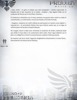 Página | 188
—Oye, chofer —le grita al soldado que está manejando—. Camino equivocado. El
hospital está al lado izquierdo de la ciudad. —Suspira—. Que alguien hable con el
conductor del Elector por el micrófono. Estamos…
El conductor lo desestima con la mano, presiona una gruesa mano contra su oreja en
concentración, y a continuación, nos da una mirada con el ceño fruncido.
—Negativo. Acabamos de recibir órdenes de permanecer en nuestro curso original —
responde él—. El comandante DeSoto dice que el Elector quiere que, en su lugar, la
señorita Iparis sea llevada al hospital después.
Me congelo. Razor le debe estar mintiendo al conductor de Anden; realmente dudo
que Anden le haya dado a los conductores dicha orden. Razor sigue adelante con el
plan; va a obligarnos a tomar la ruta prevista por cualquier medio que pueda.
No importa cuál sea la razón. Seguimos dirigiéndonos directamente a la base Pierra...
directamente a los brazos de los Patriotas.
 