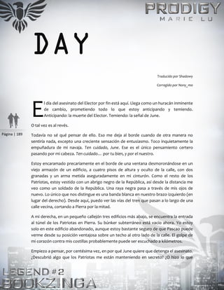 Página | 189
DAY
Traducido por Shadowy
Corregido por Nony_mo
l día del asesinato del Elector por fin está aquí. Llega como un huracán inminente
de cambio, prometiendo todo lo que estoy anticipando y temiendo.
Anticipando: la muerte del Elector. Temiendo: la señal de June.
O tal vez es al revés.
Todavía no sé qué pensar de ello. Eso me deja al borde cuando de otra manera no
sentiría nada, excepto una creciente sensación de entusiasmo. Toco inquietamente la
empuñadura de mi navaja. Ten cuidado, June. Ese es el único pensamiento certero
pasando por mi cabeza. Ten cuidado… por tu bien, y por el nuestro.
Estoy encaramado precariamente en el borde de una ventana desmoronándose en un
viejo armazón de un edificio, a cuatro pisos de altura y oculto de la calle, con dos
granadas y un arma metida aseguradamente en mi cinturón. Como el resto de los
Patriotas, estoy vestido con un abrigo negro de la República, así desde la distancia me
veo como un soldado de la República. Una raya negra pasa a través de mis ojos de
nuevo. Lo único que nos distingue es una banda blanca en nuestro brazo izquierdo (en
lugar del derecho). Desde aquí, puedo ver las vías del tren que pasan a lo largo de una
calle vecina, cortando a Pierra por la mitad.
A mi derecha, en un pequeño callejón tres edificios más abajo, se encuentra la entrada
al túnel de los Patriotas en Pierra. Su búnker subterráneo está vacío ahora. Yo estoy
solo en este edificio abandonado, aunque estoy bastante seguro de que Pascao puede
verme desde su posición ventajosa sobre un techo al otro lado de la calle. El golpe de
mi corazón contra mis costillas probablemente puede ser escuchado a kilómetros.
Empiezo a pensar, por centésima vez, en por qué June quiere que detenga el asesinato.
¿Descubrió algo que los Patriotas me están manteniendo en secreto? ¿O hizo lo que
E
 