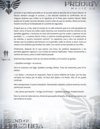 Página | 19
recordar lo que había aprendido en la escuela sobre la elección de un nuevo Elector. El
Elector siempre escogía al sucesor, y una elección nacional lo confirmaría. No es
ninguna sorpresa que Anden es el siguiente en la línea; pero nuestro Elector había
estado en el poder durante décadas, mucho antes de que yo naciera. Ahora se ha ido.
Nuestro mundo se ha desplazado en cuestión de segundos.
Al igual que yo y Day, todo el mundo en la calle entiende qué es lo más apropiado de
hacer: como si fuera una señal, todos hacemos una reverencia ante los retratos en las
pantallas gigantes y recitamos el resto del juramento que ha vuelto a aparecer en las
pantallas. “¡… a nuestro Elector Primo, a nuestros estados gloriosos, a la unidad contra
las colonias, a nuestra inminente victoria!” Lo repetimos una y otra vez durante el
tiempo que las palabras permanecen en la pantalla, nadie se atreve a parar. Echo un
vistazo a los soldados que bordean las calles. Sus manos se han tensado en sus rifles.
Finalmente, después de lo que parece una hora, las palabras desaparecen y las
pantallas gigantes regresan a sus rondas de noticias habituales. Todos comenzamos a
caminar de nuevo, como si nada hubiera pasado.
Entonces Day tropieza. Esta vez me siento temblar, y mi corazón se aprieta.
—Quédate conmigo —le susurro.
Para mi sorpresa, casi digo: Quédate conmigo, Metias. Trato de sostenerlo, pero él se
desliza.
—Lo siento —murmura en respuesta. Tiene el rostro brillante de sudor, con los ojos
cerrados con fuerza por el dolor. Se lleva dos dedos a la frente. Alto. Él no puede
continuar.
Miro salvajemente a nuestro alrededor. Demasiados soldados; todavía tenemos mucho
camino por recorrer.
—No, tienes que hacerlo —le digo con firmeza—. Quédate conmigo. Puedes hacerlo.
Pero no sirve de nada esta vez. Antes de que pueda atraparlo, él cae en sus manos y se
derrumba en el suelo.
 
