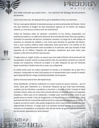 Página | 190
Tess había insinuado que podría hacer… nos traicionó? Me deshago del pensamiento
tercamente.
June nunca haría eso. No después de lo que la República le hizo a su hermano.
Tal vez June quiere detener el asesinato porque se está enamorando del Elector. Cierro
mis ojos mientras la imagen de ellos besándose aparece en mi mente. De ninguna
manera. ¿La June que yo conozco sería tan sentimental?
Todos los Patriotas están en posición: corredores en los techos, preparados con
explosivos; hackers a un edificio de distancia de la entrada del túnel, listos para grabar y
transmitir el asesinato del Elector; luchadores situados a lo largo de la calle debajo de
nosotros en atuendo de soldado o civil, listos para derribar los guardias del Elector.
Tess y unos cuantos médicos están esparcidos, listos para llevar a los heridos en los
túneles. Tess específicamente está escondida en la estrecha calle que bordea el lado
izquierdo de mi edificio. Después del asesinato, tendremos que estar listos para
escapar, y ella será a la primera que buscaré.
Y luego estoy yo. Según el plan, se supone que June aleje al Elector de la protección de
sus guardias. Cuando veamos su jeep acelerar solo, los corredores cortarán sus rutas de
escape con explosivos. Entonces yo bajaré a la calle. Después de que los Patriotas
hayan arrastrado a Anden fuera de su auto, voy a dispararle.
Es media tarde, pero las nubes mantienen el mundo a mi alrededor de un gris frío y
ominoso. Compruebo mi reloj. Está puesto en un temporizador para cuando se espera
que el jeep del Elector venga zumbando alrededor de la esquina.
Quince minutos hasta la hora del espectáculo.
Estoy temblando. ¿El Elector realmente va a estar muerto en quince minutos… por mi
mano? ¿Este plan realmente va a funcionar? Después de que todo haya terminado,
¿cuándo van los Patriotas a ayudarme a encontrar y rescatar a Eden? Cuando le había
contado a Razor sobre ver a ese chico a bordo del tren, él me había dado una respuesta
simpática y dicho que ya ha empezado a trabajar para rastrear a Eden. Todo lo que
puedo hacer es creerle. Trato de imaginarme a la República en el completo caos, con el
asesinato del Elector transmitido públicamente en cada pantalla gigante en la nación. Si
la gente ya está en motín, sólo puedo imaginarme cómo reaccionarán cuando me vean
disparándole al Elector. ¿Y luego, qué? ¿Las Colonias tomarán ventaja de la situación y
entrarán en la República, irrumpiendo más allá del frente de guerra que ha mantenido
las dos partes separadas por tanto tiempo?
 
