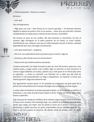 Página | 192
—Estén preparados. Tenemos un retraso.
Me tenso.
—¿Por qué?
Hay una larga pausa.
—Algo pasa con June —dice Pascao en un susurro apurado—. Se desmayó mientras
dejaban el palacio de justicia. Pero no te asustes… Razor dice que está bien. Estamos
restableciendo los relojes para un retraso de dos minutos. ¿Entendido?
Me levanto un poco de mis cuclillas. Ella está haciendo su movimiento. Sé esto al
instante. Algo hormiguea en la parte posterior de mi mente, un sexto sentido,
advirtiéndome que cualquier cosa que yo había planeado hacerle al Elector cambiará
dependiendo de lo que June haga a continuación.
—¿Por qué se desmayó? —pregunto.
—No lo sé. Los exploradores dicen que parece que se mareó o algo así.
—Entonces, ¿ella está de nuevo en marcha ahora?
—Suena como que todavía estamos avanzando.
¿Todavía avanzando? ¿Se había frustrado el plan de June? Me levanto, paseo por unos
cuantos pasos, y luego vuelvo a mis cuclillas. Algo no está bien en este escenario. Si
vamos a seguir adelante con el plan, ¿todavía voy a verla pasar en el mismo jeep como
se esperaba… y contra su voluntad? ¿Los Patriotas van a saber que ella trató de
desviarse? El mal presentimiento se niega a desaparecer, sin importar lo fuerte que
intento ignorarlo. Algo está realmente mal.
Dos agonizantes minutos pasan. En mi ansiedad, he erosionado una gran parte de la
pintura de la empuñadura de mi navaja. Mi pulgar está cubierto de escamas negras.
A varias calles de distancia, la primera granada explota. La tierra tiembla, el edificio se
estremece, y una nube de polvo llueve desde el techo. El jeep del Elector debe haber
hecho su aparición.
Dejo mi punto de ventaja en el alféizar de la ventana, luego me dirijo hacia el techo por
el hueco de la escalera. Me mantengo bajo, con cuidado de quedarme fuera de vista.
Desde aquí, tengo una mejor vista de donde el humo de la primera explosión está
elevándose, y puedo escuchar los gritos sorprendidos de los soldados cerca de ello.
Están a casi tres cuadras de distancia. Me aplasto sobre los azulejos rotos del techo
 