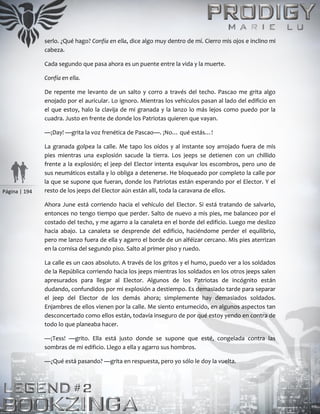Página | 194
serlo. ¿Qué hago? Confía en ella, dice algo muy dentro de mí. Cierro mis ojos e inclino mi
cabeza.
Cada segundo que pasa ahora es un puente entre la vida y la muerte.
Confía en ella.
De repente me levanto de un salto y corro a través del techo. Pascao me grita algo
enojado por el auricular. Lo ignoro. Mientras los vehículos pasan al lado del edificio en
el que estoy, halo la clavija de mi granada y la lanzo lo más lejos como puedo por la
cuadra. Justo en frente de donde los Patriotas quieren que vayan.
—¡Day! —grita la voz frenética de Pascao—. ¡No… qué estás…!
La granada golpea la calle. Me tapo los oídos y al instante soy arrojado fuera de mis
pies mientras una explosión sacude la tierra. Los jeeps se detienen con un chillido
frente a la explosión; el jeep del Elector intenta esquivar los escombros, pero uno de
sus neumáticos estalla y lo obliga a detenerse. He bloqueado por completo la calle por
la que se supone que fueran, donde los Patriotas están esperando por el Elector. Y el
resto de los jeeps del Elector aún están allí, toda la caravana de ellos.
Ahora June está corriendo hacia el vehículo del Elector. Si está tratando de salvarlo,
entonces no tengo tiempo que perder. Salto de nuevo a mis pies, me balanceo por el
costado del techo, y me agarro a la canaleta en el borde del edificio. Luego me deslizo
hacia abajo. La canaleta se desprende del edificio, haciéndome perder el equilibrio,
pero me lanzo fuera de ella y agarro el borde de un alféizar cercano. Mis pies aterrizan
en la cornisa del segundo piso. Salto al primer piso y ruedo.
La calle es un caos absoluto. A través de los gritos y el humo, puedo ver a los soldados
de la República corriendo hacia los jeeps mientras los soldados en los otros jeeps salen
apresurados para llegar al Elector. Algunos de los Patriotas de incógnito están
dudando, confundidos por mi explosión a destiempo. Es demasiado tarde para separar
el jeep del Elector de los demás ahora; simplemente hay demasiados soldados.
Enjambres de ellos vienen por la calle. Me siento entumecido, en algunos aspectos tan
desconcertado como ellos están, todavía inseguro de por qué estoy yendo en contra de
todo lo que planeaba hacer.
—¡Tess! —grito. Ella está justo donde se supone que esté, congelada contra las
sombras de mi edificio. Llego a ella y agarro sus hombros.
—¿Qué está pasando? —grita en respuesta, pero yo sólo le doy la vuelta.
 