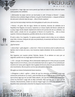 Página | 196
la explosión y hago algo que nunca pensé que haría en toda mi vida. Grito tan fuerte
como puedo a los soldados:
—¡Retrocedan los jeeps! ¡Cierren con barricadas la calle! ¡Protejan al Elector! —Luego,
mientras otros soldados llegan al Elector, les grito frenéticamente—: ¡Saquen al Elector
de este auto! ¡Llévenlo lejos de aquí… ellos lo harán explotar!
June nos tira hacia abajo mientras otra bala golpea el suelo cerca de nosotros.
—Vamos —le grito. Ella me sigue. Detrás de nosotros, docenas de soldados de la
República han llegado a la escena. Captamos un vistazo rápido del Elector saliendo de
su jeep, luego siendo alejado rápidamente detrás de la protección de sus soldados. Las
balas vuelan. ¿Acabo de ver una golpear al Elector en el pecho? No… sólo su brazo
superior. Entonces desaparece, perdido detrás de un mar de soldados.
Él está a salvo. Va a lograrlo. Yo apenas puedo respirar ante la idea; no sé si debería
estar feliz o furioso. Después de todo ese preámbulo, el asesinato del Elector ha fallado
debido a June y a mí.
¿Qué he hecho?
—¡Ese es Day! —grita alguien—. ¡Está vivo! —Pero no me atrevo a dar la vuelta otra vez.
Aprieto más la mano de June y nos movemos rápido alrededor de los escombros y el
humo.
Nos topamos con nuestro primer Patriota. Baxter. Él se detiene en seco por un
segundo cuando nos ve, luego agarra el brazo de June.
—¡Tú! —escupe. Sin embargo, ella es demasiado rápida para él. Antes de que yo pueda
llegar al arma en mi cintura, June se ha deslizado fuera de su agarre. Él se extiende por
nosotros de nuevo; pero alguien más lo golpea de bruces antes de que podamos hacer
otro movimiento. Me encuentro con los ojos abrasadores de Kaede.
Ella agita sus manos furiosamente hacia nosotros.
—¡Pónganse a salvo! —grita—. ¡Antes de que los otros los encuentren! —Hay una
conmoción profunda en su rostro, ¿está aturdida de que el plan se derrumbara? ¿Sabe
que tuvimos algo que ver con ello? Debe saberlo. ¿Por qué ella también está volviéndose
contra los Patriotas? Luego ella se aleja corriendo. Dejo que mis ojos la sigan por un
instante. Efectivamente, Anden no está en ningún lugar a la vista y los soldados de la
República han comenzado a devolver los disparos hacia los techos.
 